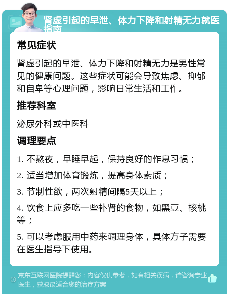 肾虚引起的早泄、体力下降和射精无力就医指南 常见症状 肾虚引起的早泄、体力下降和射精无力是男性常见的健康问题。这些症状可能会导致焦虑、抑郁和自卑等心理问题，影响日常生活和工作。 推荐科室 泌尿外科或中医科 调理要点 1. 不熬夜，早睡早起，保持良好的作息习惯； 2. 适当增加体育锻炼，提高身体素质； 3. 节制性欲，两次射精间隔5天以上； 4. 饮食上应多吃一些补肾的食物，如黑豆、核桃等； 5. 可以考虑服用中药来调理身体，具体方子需要在医生指导下使用。