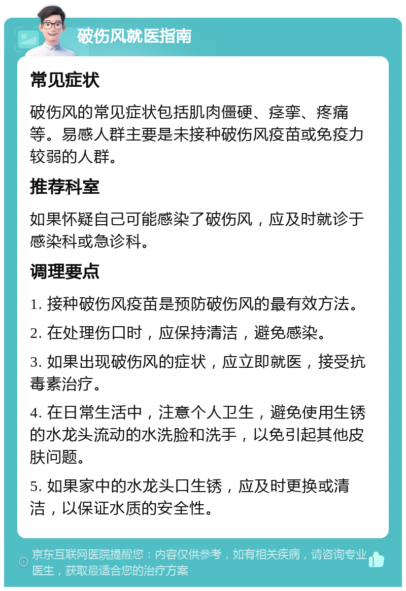 破伤风就医指南 常见症状 破伤风的常见症状包括肌肉僵硬、痉挛、疼痛等。易感人群主要是未接种破伤风疫苗或免疫力较弱的人群。 推荐科室 如果怀疑自己可能感染了破伤风，应及时就诊于感染科或急诊科。 调理要点 1. 接种破伤风疫苗是预防破伤风的最有效方法。 2. 在处理伤口时，应保持清洁，避免感染。 3. 如果出现破伤风的症状，应立即就医，接受抗毒素治疗。 4. 在日常生活中，注意个人卫生，避免使用生锈的水龙头流动的水洗脸和洗手，以免引起其他皮肤问题。 5. 如果家中的水龙头口生锈，应及时更换或清洁，以保证水质的安全性。