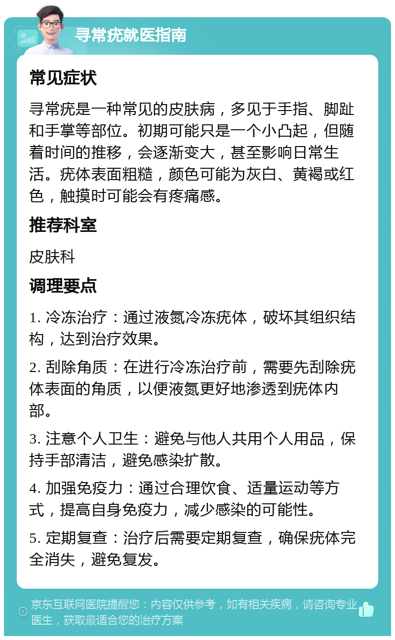 寻常疣就医指南 常见症状 寻常疣是一种常见的皮肤病，多见于手指、脚趾和手掌等部位。初期可能只是一个小凸起，但随着时间的推移，会逐渐变大，甚至影响日常生活。疣体表面粗糙，颜色可能为灰白、黄褐或红色，触摸时可能会有疼痛感。 推荐科室 皮肤科 调理要点 1. 冷冻治疗：通过液氮冷冻疣体，破坏其组织结构，达到治疗效果。 2. 刮除角质：在进行冷冻治疗前，需要先刮除疣体表面的角质，以便液氮更好地渗透到疣体内部。 3. 注意个人卫生：避免与他人共用个人用品，保持手部清洁，避免感染扩散。 4. 加强免疫力：通过合理饮食、适量运动等方式，提高自身免疫力，减少感染的可能性。 5. 定期复查：治疗后需要定期复查，确保疣体完全消失，避免复发。