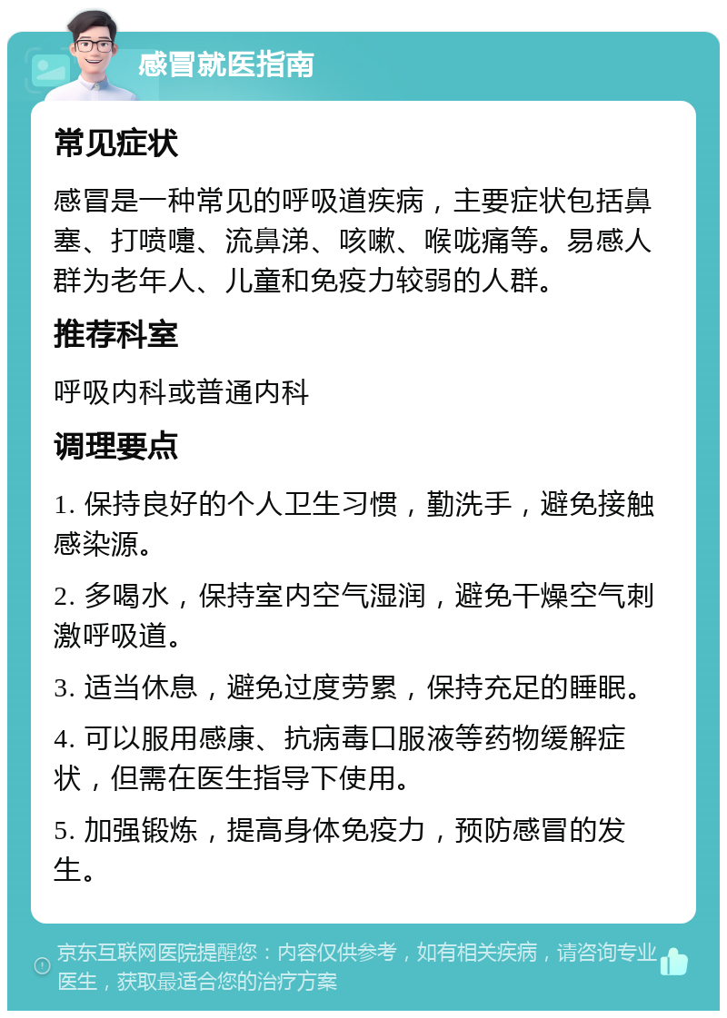 感冒就医指南 常见症状 感冒是一种常见的呼吸道疾病，主要症状包括鼻塞、打喷嚏、流鼻涕、咳嗽、喉咙痛等。易感人群为老年人、儿童和免疫力较弱的人群。 推荐科室 呼吸内科或普通内科 调理要点 1. 保持良好的个人卫生习惯，勤洗手，避免接触感染源。 2. 多喝水，保持室内空气湿润，避免干燥空气刺激呼吸道。 3. 适当休息，避免过度劳累，保持充足的睡眠。 4. 可以服用感康、抗病毒口服液等药物缓解症状，但需在医生指导下使用。 5. 加强锻炼，提高身体免疫力，预防感冒的发生。