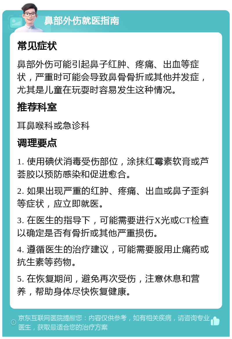 鼻部外伤就医指南 常见症状 鼻部外伤可能引起鼻子红肿、疼痛、出血等症状，严重时可能会导致鼻骨骨折或其他并发症，尤其是儿童在玩耍时容易发生这种情况。 推荐科室 耳鼻喉科或急诊科 调理要点 1. 使用碘伏消毒受伤部位，涂抹红霉素软膏或芦荟胶以预防感染和促进愈合。 2. 如果出现严重的红肿、疼痛、出血或鼻子歪斜等症状，应立即就医。 3. 在医生的指导下，可能需要进行X光或CT检查以确定是否有骨折或其他严重损伤。 4. 遵循医生的治疗建议，可能需要服用止痛药或抗生素等药物。 5. 在恢复期间，避免再次受伤，注意休息和营养，帮助身体尽快恢复健康。