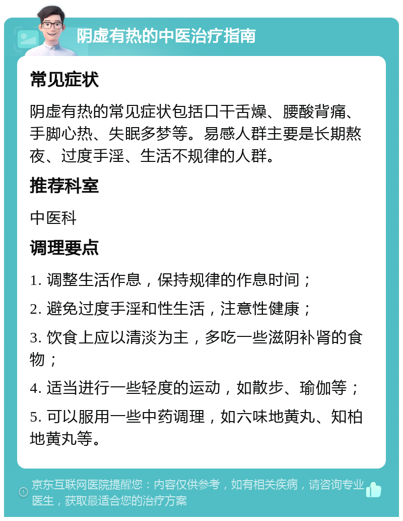 阴虚有热的中医治疗指南 常见症状 阴虚有热的常见症状包括口干舌燥、腰酸背痛、手脚心热、失眠多梦等。易感人群主要是长期熬夜、过度手淫、生活不规律的人群。 推荐科室 中医科 调理要点 1. 调整生活作息，保持规律的作息时间； 2. 避免过度手淫和性生活，注意性健康； 3. 饮食上应以清淡为主，多吃一些滋阴补肾的食物； 4. 适当进行一些轻度的运动，如散步、瑜伽等； 5. 可以服用一些中药调理，如六味地黄丸、知柏地黄丸等。