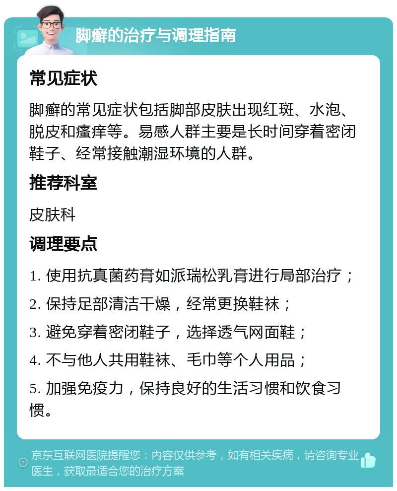 脚癣的治疗与调理指南 常见症状 脚癣的常见症状包括脚部皮肤出现红斑、水泡、脱皮和瘙痒等。易感人群主要是长时间穿着密闭鞋子、经常接触潮湿环境的人群。 推荐科室 皮肤科 调理要点 1. 使用抗真菌药膏如派瑞松乳膏进行局部治疗； 2. 保持足部清洁干燥，经常更换鞋袜； 3. 避免穿着密闭鞋子，选择透气网面鞋； 4. 不与他人共用鞋袜、毛巾等个人用品； 5. 加强免疫力，保持良好的生活习惯和饮食习惯。