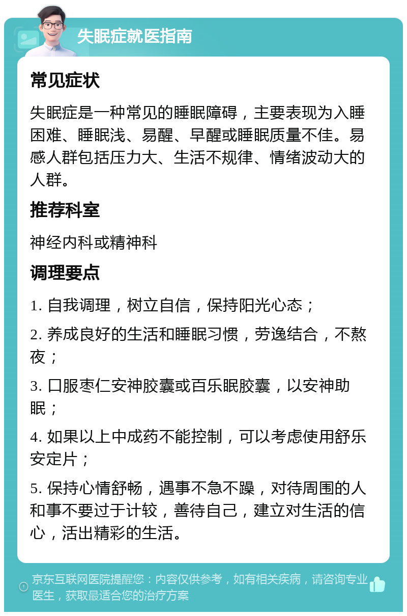 失眠症就医指南 常见症状 失眠症是一种常见的睡眠障碍，主要表现为入睡困难、睡眠浅、易醒、早醒或睡眠质量不佳。易感人群包括压力大、生活不规律、情绪波动大的人群。 推荐科室 神经内科或精神科 调理要点 1. 自我调理，树立自信，保持阳光心态； 2. 养成良好的生活和睡眠习惯，劳逸结合，不熬夜； 3. 口服枣仁安神胶囊或百乐眠胶囊，以安神助眠； 4. 如果以上中成药不能控制，可以考虑使用舒乐安定片； 5. 保持心情舒畅，遇事不急不躁，对待周围的人和事不要过于计较，善待自己，建立对生活的信心，活出精彩的生活。