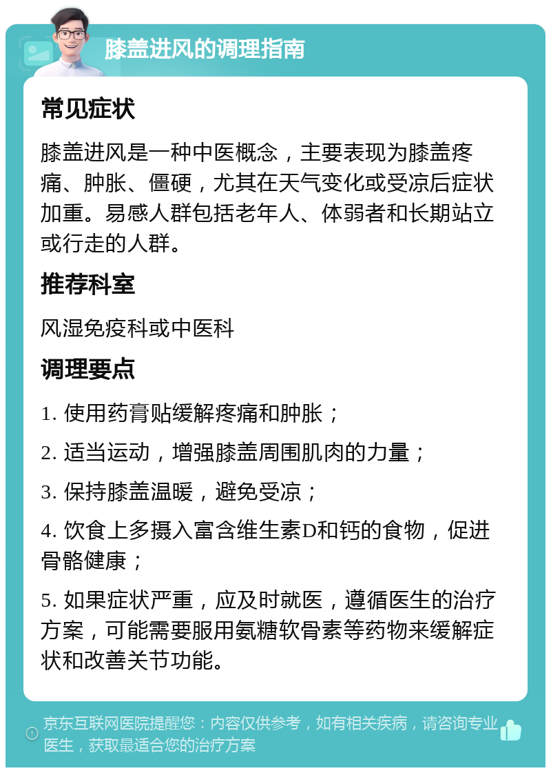 膝盖进风的调理指南 常见症状 膝盖进风是一种中医概念，主要表现为膝盖疼痛、肿胀、僵硬，尤其在天气变化或受凉后症状加重。易感人群包括老年人、体弱者和长期站立或行走的人群。 推荐科室 风湿免疫科或中医科 调理要点 1. 使用药膏贴缓解疼痛和肿胀； 2. 适当运动，增强膝盖周围肌肉的力量； 3. 保持膝盖温暖，避免受凉； 4. 饮食上多摄入富含维生素D和钙的食物，促进骨骼健康； 5. 如果症状严重，应及时就医，遵循医生的治疗方案，可能需要服用氨糖软骨素等药物来缓解症状和改善关节功能。