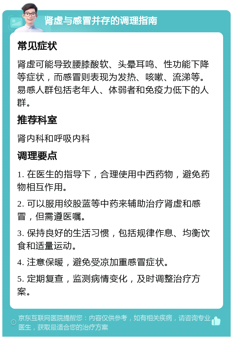 肾虚与感冒并存的调理指南 常见症状 肾虚可能导致腰膝酸软、头晕耳鸣、性功能下降等症状，而感冒则表现为发热、咳嗽、流涕等。易感人群包括老年人、体弱者和免疫力低下的人群。 推荐科室 肾内科和呼吸内科 调理要点 1. 在医生的指导下，合理使用中西药物，避免药物相互作用。 2. 可以服用绞股蓝等中药来辅助治疗肾虚和感冒，但需遵医嘱。 3. 保持良好的生活习惯，包括规律作息、均衡饮食和适量运动。 4. 注意保暖，避免受凉加重感冒症状。 5. 定期复查，监测病情变化，及时调整治疗方案。