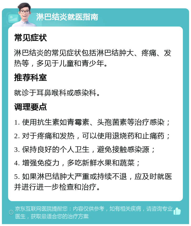 淋巴结炎就医指南 常见症状 淋巴结炎的常见症状包括淋巴结肿大、疼痛、发热等，多见于儿童和青少年。 推荐科室 就诊于耳鼻喉科或感染科。 调理要点 1. 使用抗生素如青霉素、头孢菌素等治疗感染； 2. 对于疼痛和发热，可以使用退烧药和止痛药； 3. 保持良好的个人卫生，避免接触感染源； 4. 增强免疫力，多吃新鲜水果和蔬菜； 5. 如果淋巴结肿大严重或持续不退，应及时就医并进行进一步检查和治疗。