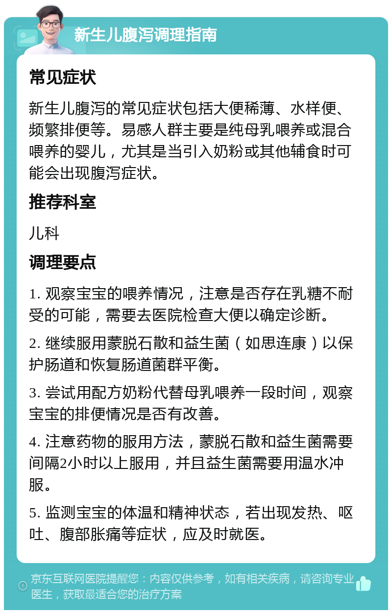 新生儿腹泻调理指南 常见症状 新生儿腹泻的常见症状包括大便稀薄、水样便、频繁排便等。易感人群主要是纯母乳喂养或混合喂养的婴儿，尤其是当引入奶粉或其他辅食时可能会出现腹泻症状。 推荐科室 儿科 调理要点 1. 观察宝宝的喂养情况，注意是否存在乳糖不耐受的可能，需要去医院检查大便以确定诊断。 2. 继续服用蒙脱石散和益生菌（如思连康）以保护肠道和恢复肠道菌群平衡。 3. 尝试用配方奶粉代替母乳喂养一段时间，观察宝宝的排便情况是否有改善。 4. 注意药物的服用方法，蒙脱石散和益生菌需要间隔2小时以上服用，并且益生菌需要用温水冲服。 5. 监测宝宝的体温和精神状态，若出现发热、呕吐、腹部胀痛等症状，应及时就医。