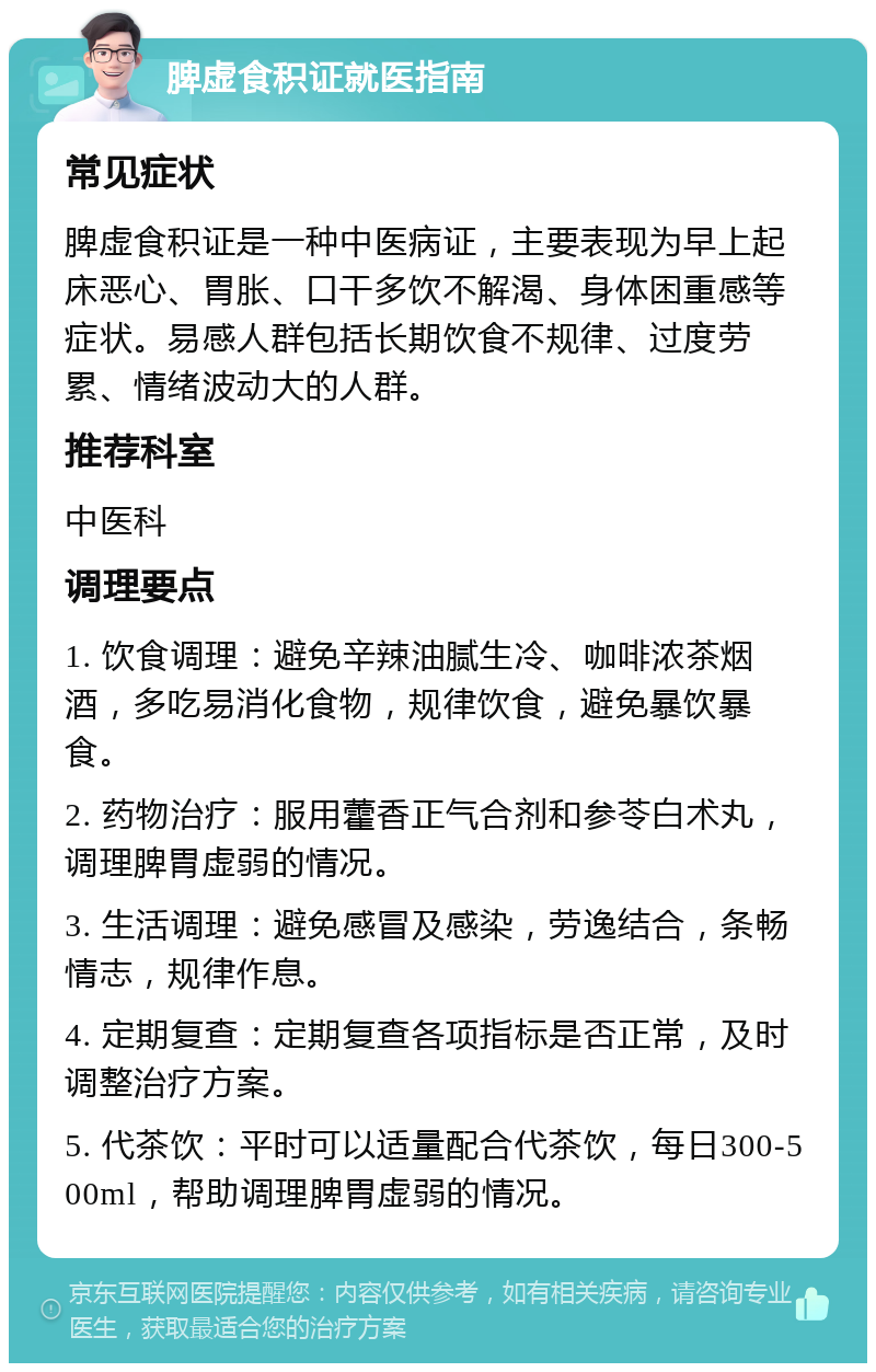 脾虚食积证就医指南 常见症状 脾虚食积证是一种中医病证，主要表现为早上起床恶心、胃胀、口干多饮不解渴、身体困重感等症状。易感人群包括长期饮食不规律、过度劳累、情绪波动大的人群。 推荐科室 中医科 调理要点 1. 饮食调理：避免辛辣油腻生冷、咖啡浓茶烟酒，多吃易消化食物，规律饮食，避免暴饮暴食。 2. 药物治疗：服用藿香正气合剂和参苓白术丸，调理脾胃虚弱的情况。 3. 生活调理：避免感冒及感染，劳逸结合，条畅情志，规律作息。 4. 定期复查：定期复查各项指标是否正常，及时调整治疗方案。 5. 代茶饮：平时可以适量配合代茶饮，每日300-500ml，帮助调理脾胃虚弱的情况。