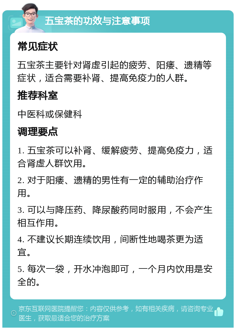 五宝茶的功效与注意事项 常见症状 五宝茶主要针对肾虚引起的疲劳、阳痿、遗精等症状，适合需要补肾、提高免疫力的人群。 推荐科室 中医科或保健科 调理要点 1. 五宝茶可以补肾、缓解疲劳、提高免疫力，适合肾虚人群饮用。 2. 对于阳痿、遗精的男性有一定的辅助治疗作用。 3. 可以与降压药、降尿酸药同时服用，不会产生相互作用。 4. 不建议长期连续饮用，间断性地喝茶更为适宜。 5. 每次一袋，开水冲泡即可，一个月内饮用是安全的。