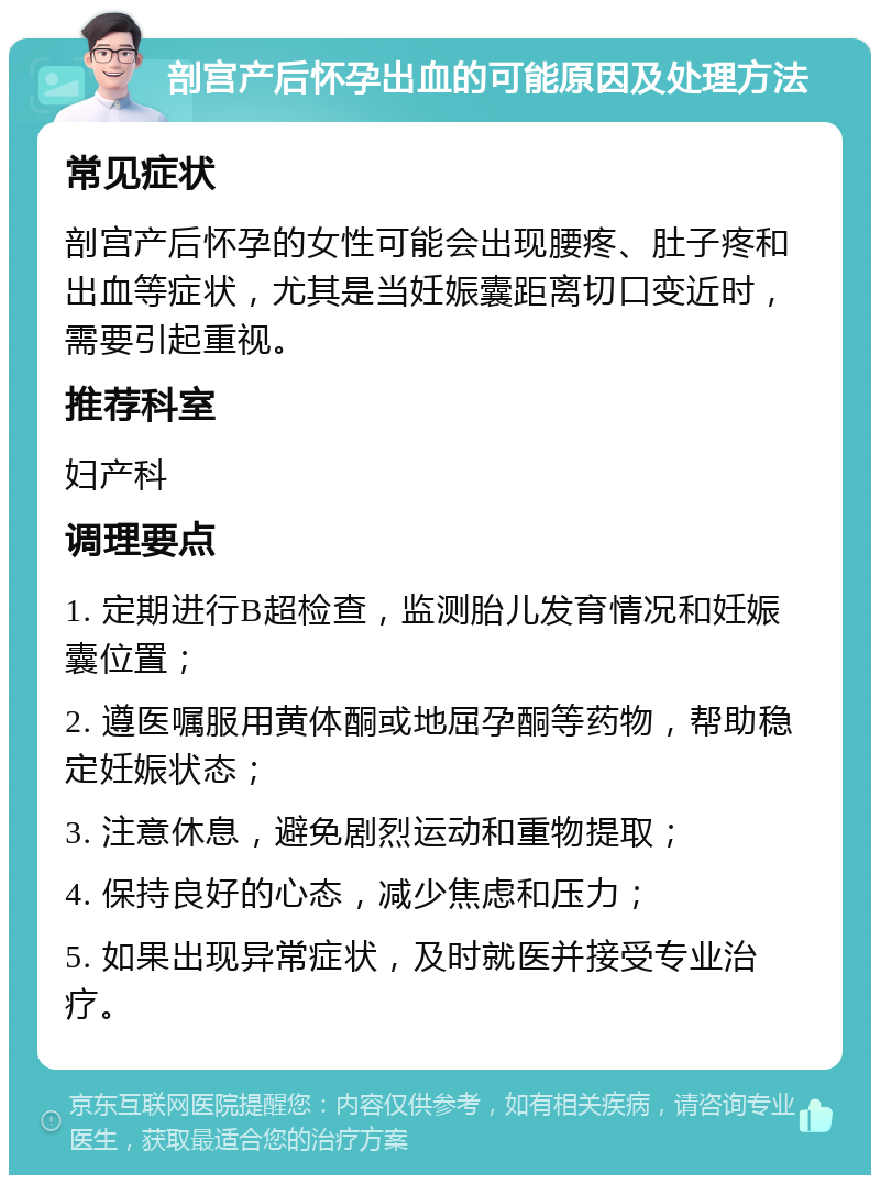 剖宫产后怀孕出血的可能原因及处理方法 常见症状 剖宫产后怀孕的女性可能会出现腰疼、肚子疼和出血等症状，尤其是当妊娠囊距离切口变近时，需要引起重视。 推荐科室 妇产科 调理要点 1. 定期进行B超检查，监测胎儿发育情况和妊娠囊位置； 2. 遵医嘱服用黄体酮或地屈孕酮等药物，帮助稳定妊娠状态； 3. 注意休息，避免剧烈运动和重物提取； 4. 保持良好的心态，减少焦虑和压力； 5. 如果出现异常症状，及时就医并接受专业治疗。