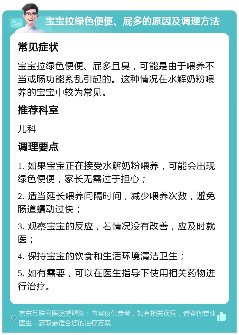 宝宝拉绿色便便、屁多的原因及调理方法 常见症状 宝宝拉绿色便便、屁多且臭，可能是由于喂养不当或肠功能紊乱引起的。这种情况在水解奶粉喂养的宝宝中较为常见。 推荐科室 儿科 调理要点 1. 如果宝宝正在接受水解奶粉喂养，可能会出现绿色便便，家长无需过于担心； 2. 适当延长喂养间隔时间，减少喂养次数，避免肠道蠕动过快； 3. 观察宝宝的反应，若情况没有改善，应及时就医； 4. 保持宝宝的饮食和生活环境清洁卫生； 5. 如有需要，可以在医生指导下使用相关药物进行治疗。