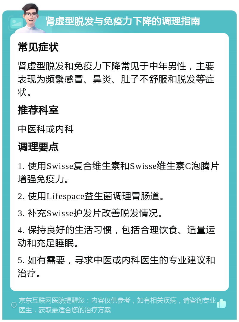 肾虚型脱发与免疫力下降的调理指南 常见症状 肾虚型脱发和免疫力下降常见于中年男性，主要表现为频繁感冒、鼻炎、肚子不舒服和脱发等症状。 推荐科室 中医科或内科 调理要点 1. 使用Swisse复合维生素和Swisse维生素C泡腾片增强免疫力。 2. 使用Lifespace益生菌调理胃肠道。 3. 补充Swisse护发片改善脱发情况。 4. 保持良好的生活习惯，包括合理饮食、适量运动和充足睡眠。 5. 如有需要，寻求中医或内科医生的专业建议和治疗。