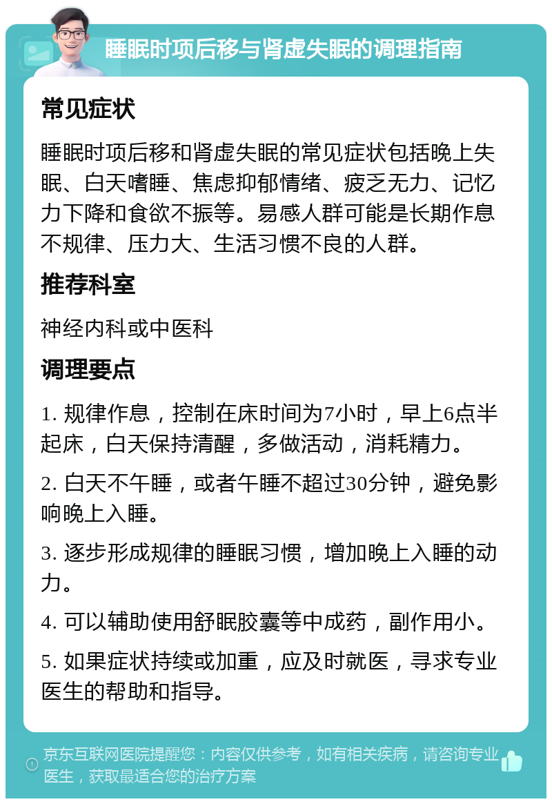 睡眠时项后移与肾虚失眠的调理指南 常见症状 睡眠时项后移和肾虚失眠的常见症状包括晚上失眠、白天嗜睡、焦虑抑郁情绪、疲乏无力、记忆力下降和食欲不振等。易感人群可能是长期作息不规律、压力大、生活习惯不良的人群。 推荐科室 神经内科或中医科 调理要点 1. 规律作息，控制在床时间为7小时，早上6点半起床，白天保持清醒，多做活动，消耗精力。 2. 白天不午睡，或者午睡不超过30分钟，避免影响晚上入睡。 3. 逐步形成规律的睡眠习惯，增加晚上入睡的动力。 4. 可以辅助使用舒眠胶囊等中成药，副作用小。 5. 如果症状持续或加重，应及时就医，寻求专业医生的帮助和指导。