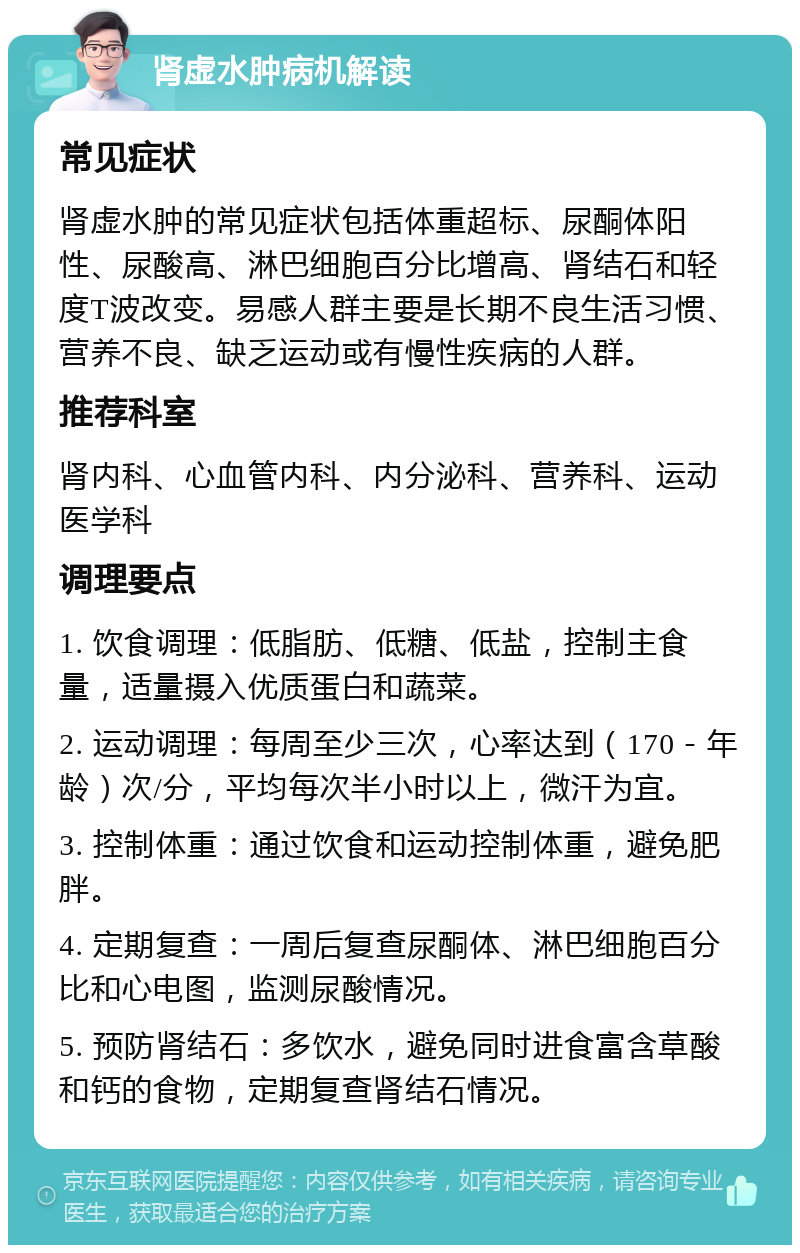 肾虚水肿病机解读 常见症状 肾虚水肿的常见症状包括体重超标、尿酮体阳性、尿酸高、淋巴细胞百分比增高、肾结石和轻度T波改变。易感人群主要是长期不良生活习惯、营养不良、缺乏运动或有慢性疾病的人群。 推荐科室 肾内科、心血管内科、内分泌科、营养科、运动医学科 调理要点 1. 饮食调理：低脂肪、低糖、低盐，控制主食量，适量摄入优质蛋白和蔬菜。 2. 运动调理：每周至少三次，心率达到（170－年龄）次/分，平均每次半小时以上，微汗为宜。 3. 控制体重：通过饮食和运动控制体重，避免肥胖。 4. 定期复查：一周后复查尿酮体、淋巴细胞百分比和心电图，监测尿酸情况。 5. 预防肾结石：多饮水，避免同时进食富含草酸和钙的食物，定期复查肾结石情况。