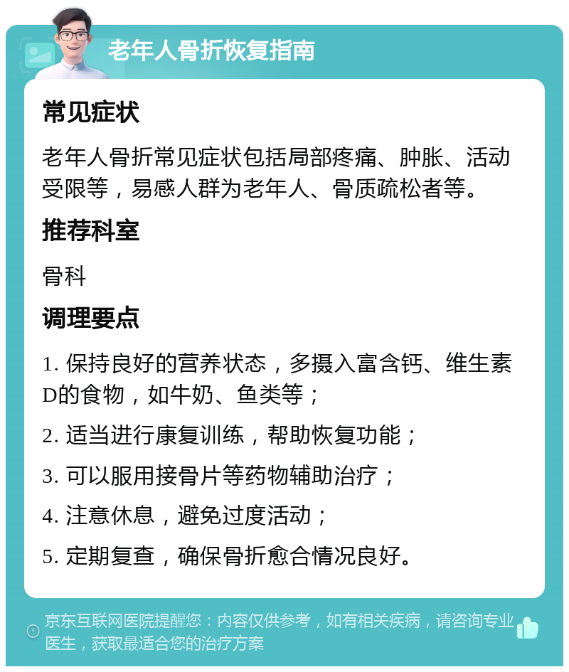 老年人骨折恢复指南 常见症状 老年人骨折常见症状包括局部疼痛、肿胀、活动受限等，易感人群为老年人、骨质疏松者等。 推荐科室 骨科 调理要点 1. 保持良好的营养状态，多摄入富含钙、维生素D的食物，如牛奶、鱼类等； 2. 适当进行康复训练，帮助恢复功能； 3. 可以服用接骨片等药物辅助治疗； 4. 注意休息，避免过度活动； 5. 定期复查，确保骨折愈合情况良好。