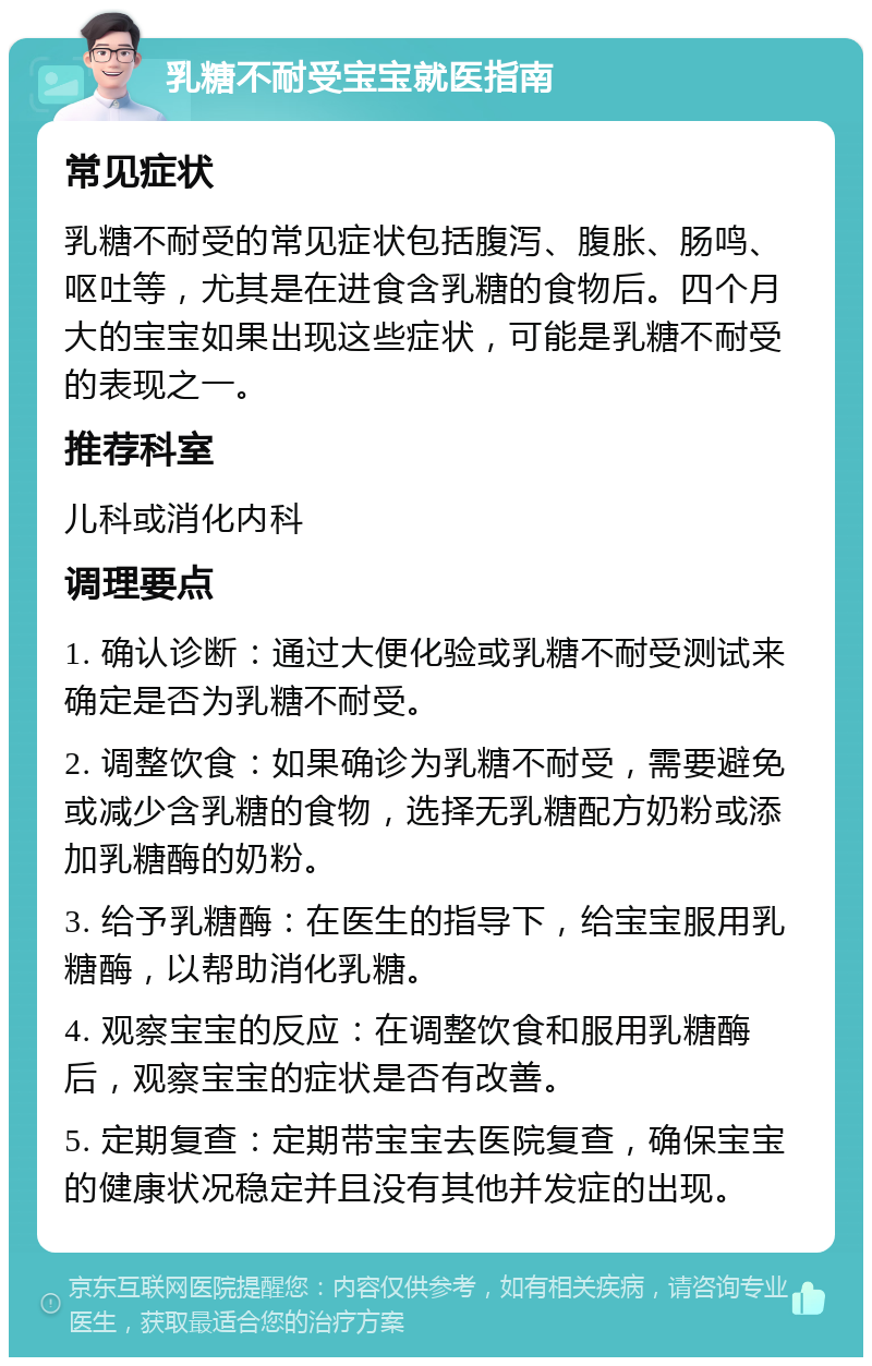 乳糖不耐受宝宝就医指南 常见症状 乳糖不耐受的常见症状包括腹泻、腹胀、肠鸣、呕吐等，尤其是在进食含乳糖的食物后。四个月大的宝宝如果出现这些症状，可能是乳糖不耐受的表现之一。 推荐科室 儿科或消化内科 调理要点 1. 确认诊断：通过大便化验或乳糖不耐受测试来确定是否为乳糖不耐受。 2. 调整饮食：如果确诊为乳糖不耐受，需要避免或减少含乳糖的食物，选择无乳糖配方奶粉或添加乳糖酶的奶粉。 3. 给予乳糖酶：在医生的指导下，给宝宝服用乳糖酶，以帮助消化乳糖。 4. 观察宝宝的反应：在调整饮食和服用乳糖酶后，观察宝宝的症状是否有改善。 5. 定期复查：定期带宝宝去医院复查，确保宝宝的健康状况稳定并且没有其他并发症的出现。