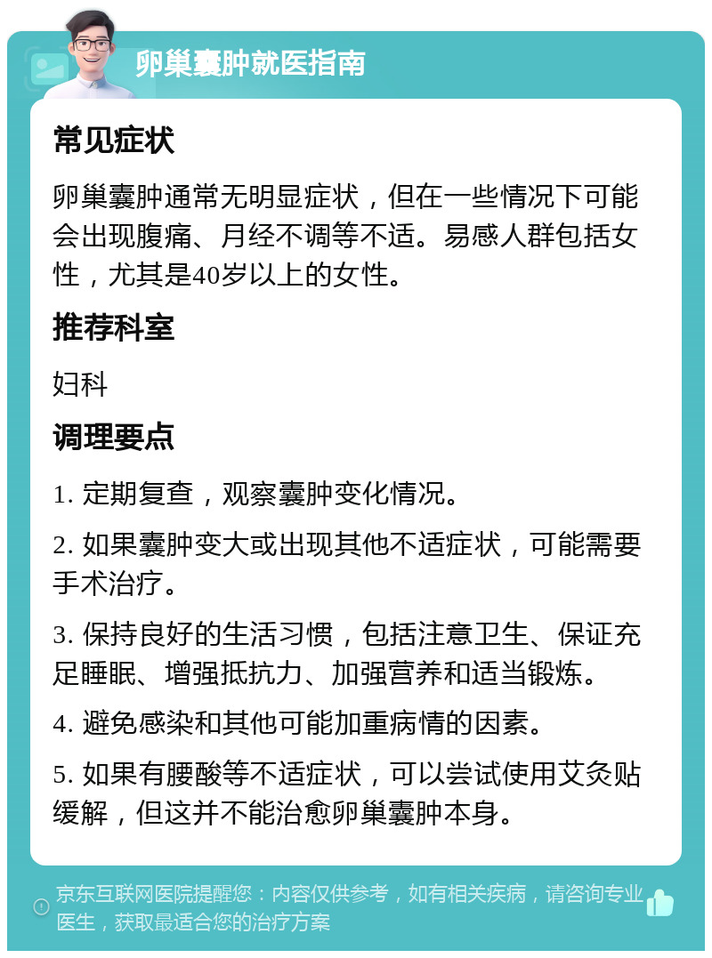 卵巢囊肿就医指南 常见症状 卵巢囊肿通常无明显症状，但在一些情况下可能会出现腹痛、月经不调等不适。易感人群包括女性，尤其是40岁以上的女性。 推荐科室 妇科 调理要点 1. 定期复查，观察囊肿变化情况。 2. 如果囊肿变大或出现其他不适症状，可能需要手术治疗。 3. 保持良好的生活习惯，包括注意卫生、保证充足睡眠、增强抵抗力、加强营养和适当锻炼。 4. 避免感染和其他可能加重病情的因素。 5. 如果有腰酸等不适症状，可以尝试使用艾灸贴缓解，但这并不能治愈卵巢囊肿本身。