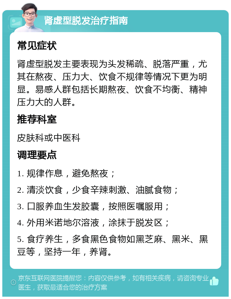 肾虚型脱发治疗指南 常见症状 肾虚型脱发主要表现为头发稀疏、脱落严重，尤其在熬夜、压力大、饮食不规律等情况下更为明显。易感人群包括长期熬夜、饮食不均衡、精神压力大的人群。 推荐科室 皮肤科或中医科 调理要点 1. 规律作息，避免熬夜； 2. 清淡饮食，少食辛辣刺激、油腻食物； 3. 口服养血生发胶囊，按照医嘱服用； 4. 外用米诺地尔溶液，涂抹于脱发区； 5. 食疗养生，多食黑色食物如黑芝麻、黑米、黑豆等，坚持一年，养肾。