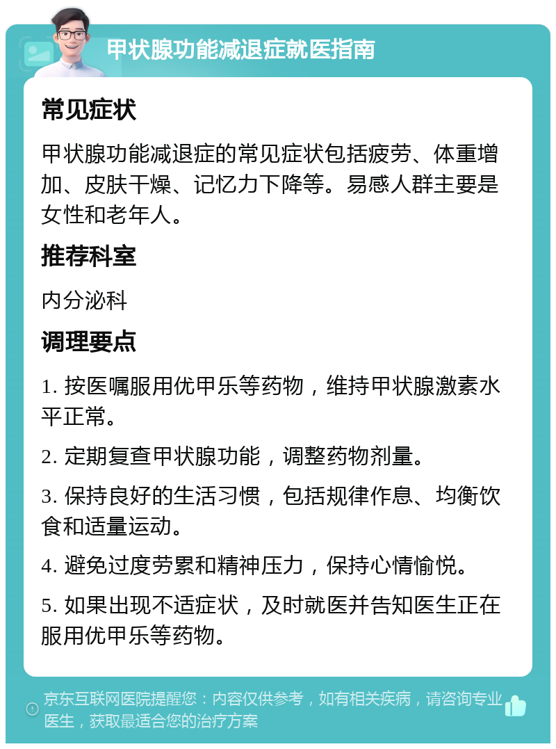 甲状腺功能减退症就医指南 常见症状 甲状腺功能减退症的常见症状包括疲劳、体重增加、皮肤干燥、记忆力下降等。易感人群主要是女性和老年人。 推荐科室 内分泌科 调理要点 1. 按医嘱服用优甲乐等药物，维持甲状腺激素水平正常。 2. 定期复查甲状腺功能，调整药物剂量。 3. 保持良好的生活习惯，包括规律作息、均衡饮食和适量运动。 4. 避免过度劳累和精神压力，保持心情愉悦。 5. 如果出现不适症状，及时就医并告知医生正在服用优甲乐等药物。