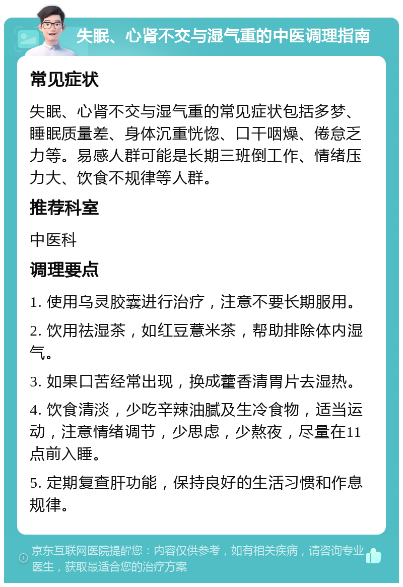 失眠、心肾不交与湿气重的中医调理指南 常见症状 失眠、心肾不交与湿气重的常见症状包括多梦、睡眠质量差、身体沉重恍惚、口干咽燥、倦怠乏力等。易感人群可能是长期三班倒工作、情绪压力大、饮食不规律等人群。 推荐科室 中医科 调理要点 1. 使用乌灵胶囊进行治疗，注意不要长期服用。 2. 饮用祛湿茶，如红豆薏米茶，帮助排除体内湿气。 3. 如果口苦经常出现，换成藿香清胃片去湿热。 4. 饮食清淡，少吃辛辣油腻及生冷食物，适当运动，注意情绪调节，少思虑，少熬夜，尽量在11点前入睡。 5. 定期复查肝功能，保持良好的生活习惯和作息规律。