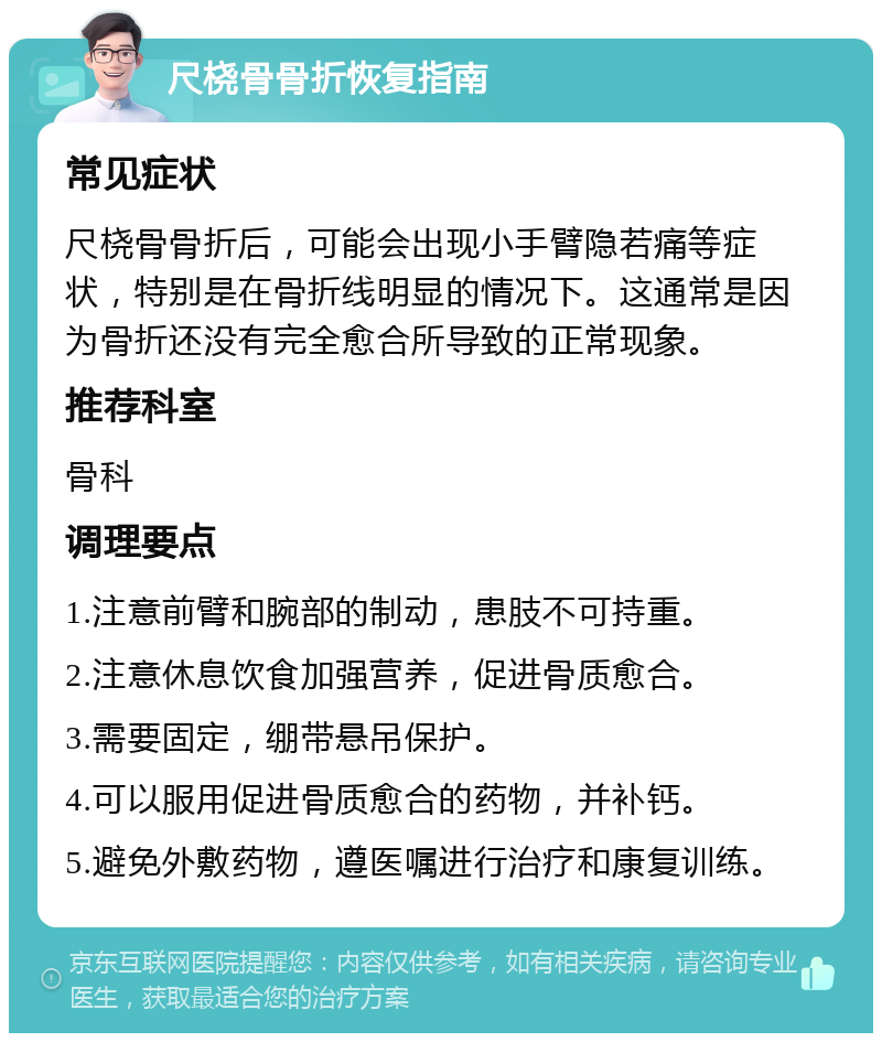 尺桡骨骨折恢复指南 常见症状 尺桡骨骨折后，可能会出现小手臂隐若痛等症状，特别是在骨折线明显的情况下。这通常是因为骨折还没有完全愈合所导致的正常现象。 推荐科室 骨科 调理要点 1.注意前臂和腕部的制动，患肢不可持重。 2.注意休息饮食加强营养，促进骨质愈合。 3.需要固定，绷带悬吊保护。 4.可以服用促进骨质愈合的药物，并补钙。 5.避免外敷药物，遵医嘱进行治疗和康复训练。