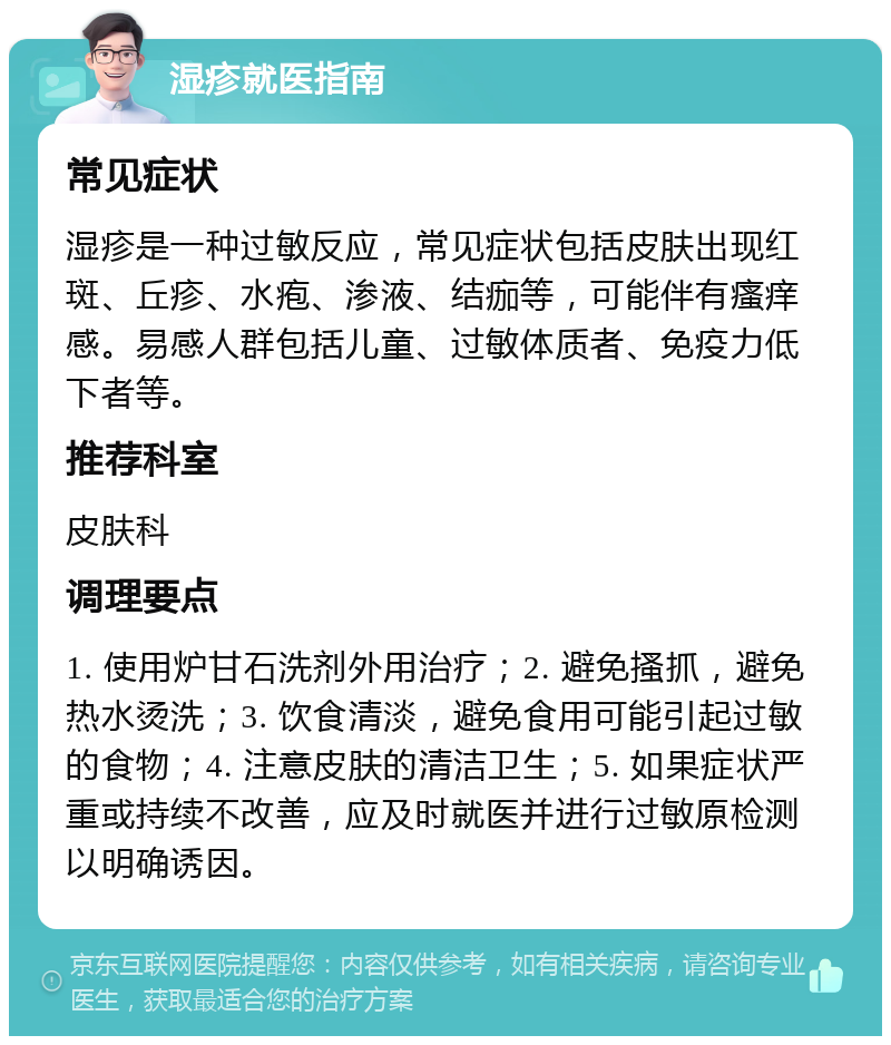 湿疹就医指南 常见症状 湿疹是一种过敏反应，常见症状包括皮肤出现红斑、丘疹、水疱、渗液、结痂等，可能伴有瘙痒感。易感人群包括儿童、过敏体质者、免疫力低下者等。 推荐科室 皮肤科 调理要点 1. 使用炉甘石洗剂外用治疗；2. 避免搔抓，避免热水烫洗；3. 饮食清淡，避免食用可能引起过敏的食物；4. 注意皮肤的清洁卫生；5. 如果症状严重或持续不改善，应及时就医并进行过敏原检测以明确诱因。