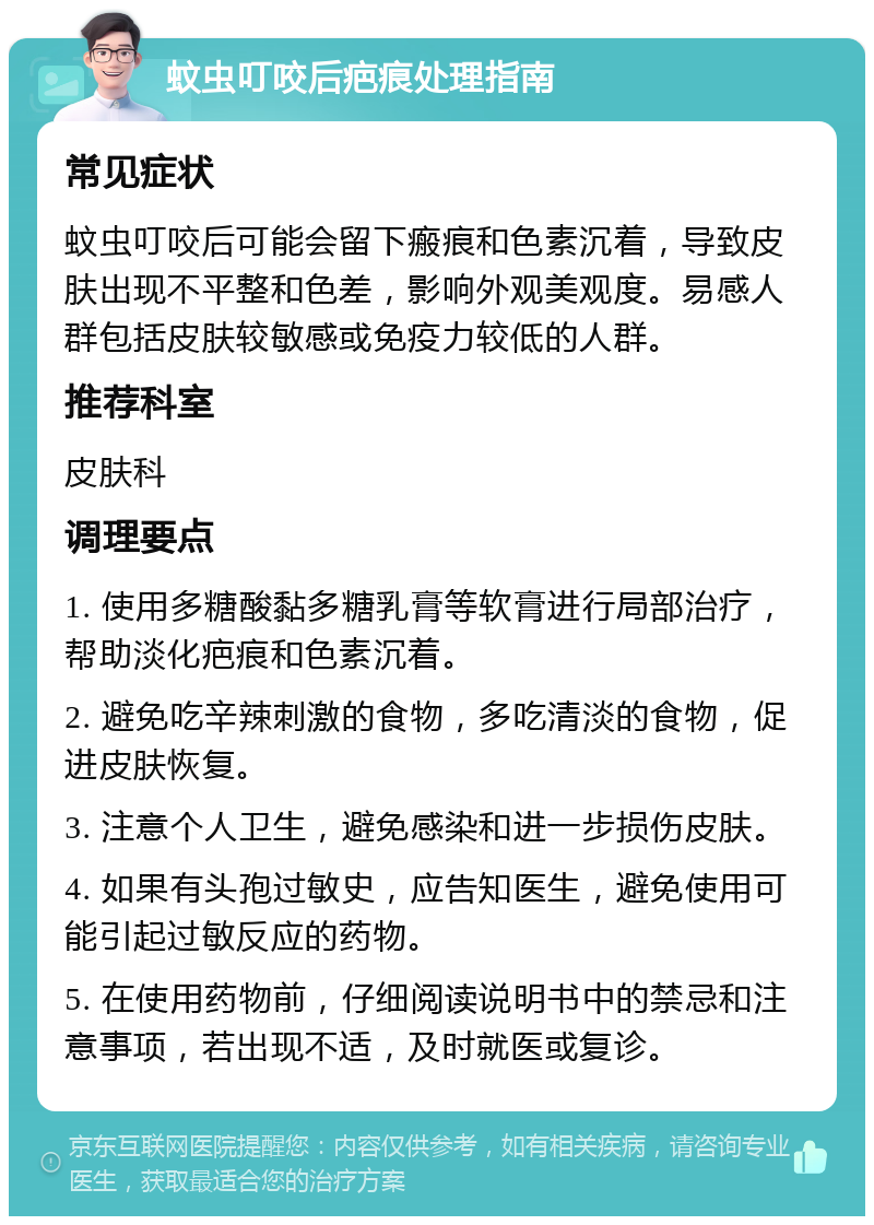 蚊虫叮咬后疤痕处理指南 常见症状 蚊虫叮咬后可能会留下瘢痕和色素沉着，导致皮肤出现不平整和色差，影响外观美观度。易感人群包括皮肤较敏感或免疫力较低的人群。 推荐科室 皮肤科 调理要点 1. 使用多糖酸黏多糖乳膏等软膏进行局部治疗，帮助淡化疤痕和色素沉着。 2. 避免吃辛辣刺激的食物，多吃清淡的食物，促进皮肤恢复。 3. 注意个人卫生，避免感染和进一步损伤皮肤。 4. 如果有头孢过敏史，应告知医生，避免使用可能引起过敏反应的药物。 5. 在使用药物前，仔细阅读说明书中的禁忌和注意事项，若出现不适，及时就医或复诊。