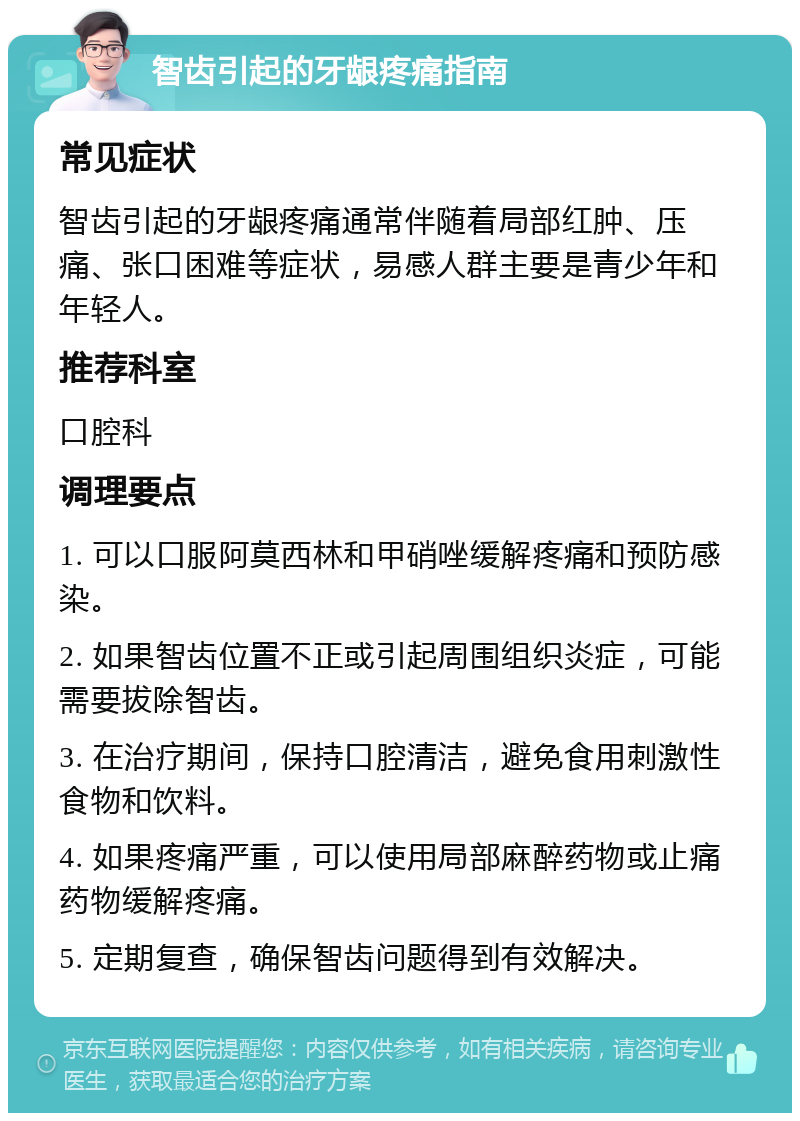 智齿引起的牙龈疼痛指南 常见症状 智齿引起的牙龈疼痛通常伴随着局部红肿、压痛、张口困难等症状，易感人群主要是青少年和年轻人。 推荐科室 口腔科 调理要点 1. 可以口服阿莫西林和甲硝唑缓解疼痛和预防感染。 2. 如果智齿位置不正或引起周围组织炎症，可能需要拔除智齿。 3. 在治疗期间，保持口腔清洁，避免食用刺激性食物和饮料。 4. 如果疼痛严重，可以使用局部麻醉药物或止痛药物缓解疼痛。 5. 定期复查，确保智齿问题得到有效解决。