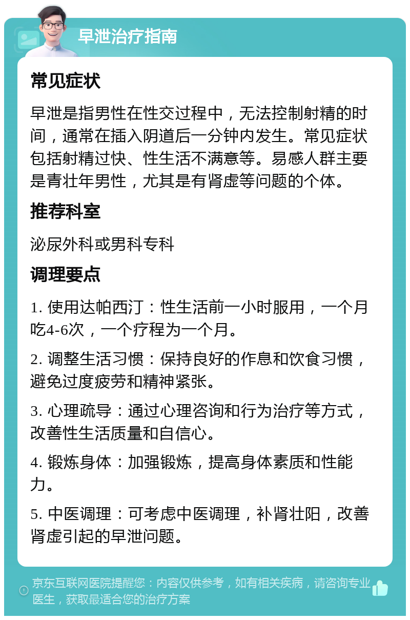 早泄治疗指南 常见症状 早泄是指男性在性交过程中，无法控制射精的时间，通常在插入阴道后一分钟内发生。常见症状包括射精过快、性生活不满意等。易感人群主要是青壮年男性，尤其是有肾虚等问题的个体。 推荐科室 泌尿外科或男科专科 调理要点 1. 使用达帕西汀：性生活前一小时服用，一个月吃4-6次，一个疗程为一个月。 2. 调整生活习惯：保持良好的作息和饮食习惯，避免过度疲劳和精神紧张。 3. 心理疏导：通过心理咨询和行为治疗等方式，改善性生活质量和自信心。 4. 锻炼身体：加强锻炼，提高身体素质和性能力。 5. 中医调理：可考虑中医调理，补肾壮阳，改善肾虚引起的早泄问题。