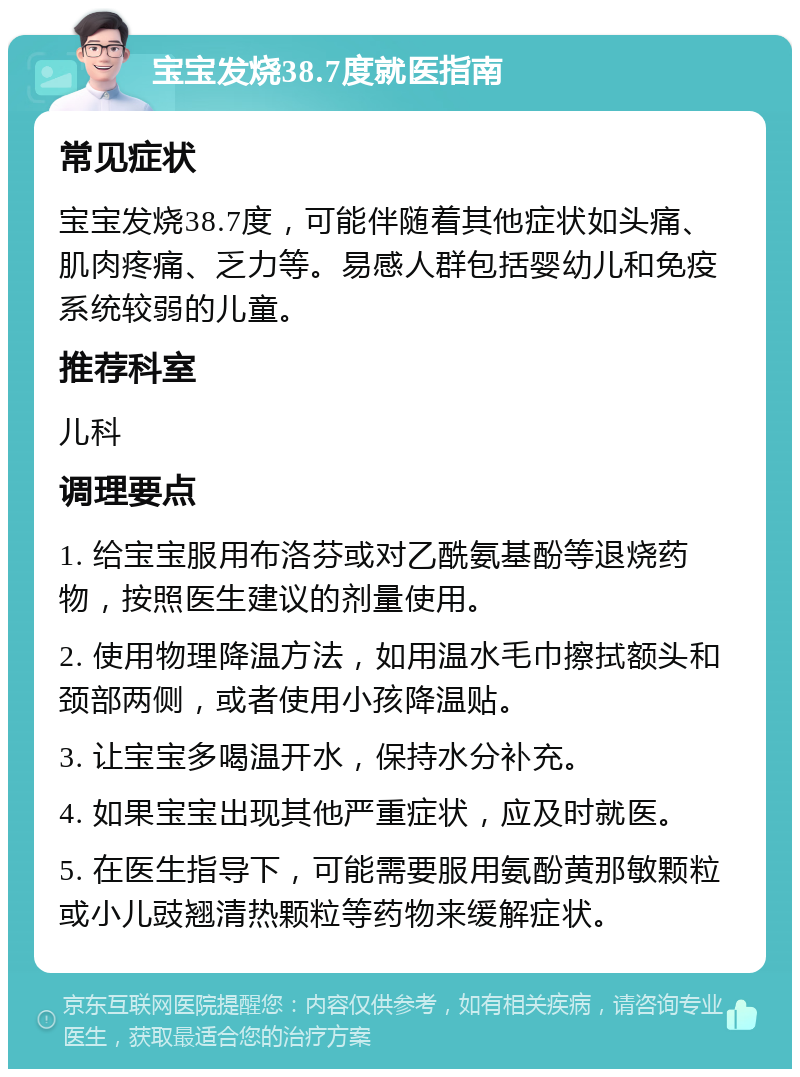 宝宝发烧38.7度就医指南 常见症状 宝宝发烧38.7度，可能伴随着其他症状如头痛、肌肉疼痛、乏力等。易感人群包括婴幼儿和免疫系统较弱的儿童。 推荐科室 儿科 调理要点 1. 给宝宝服用布洛芬或对乙酰氨基酚等退烧药物，按照医生建议的剂量使用。 2. 使用物理降温方法，如用温水毛巾擦拭额头和颈部两侧，或者使用小孩降温贴。 3. 让宝宝多喝温开水，保持水分补充。 4. 如果宝宝出现其他严重症状，应及时就医。 5. 在医生指导下，可能需要服用氨酚黄那敏颗粒或小儿豉翘清热颗粒等药物来缓解症状。