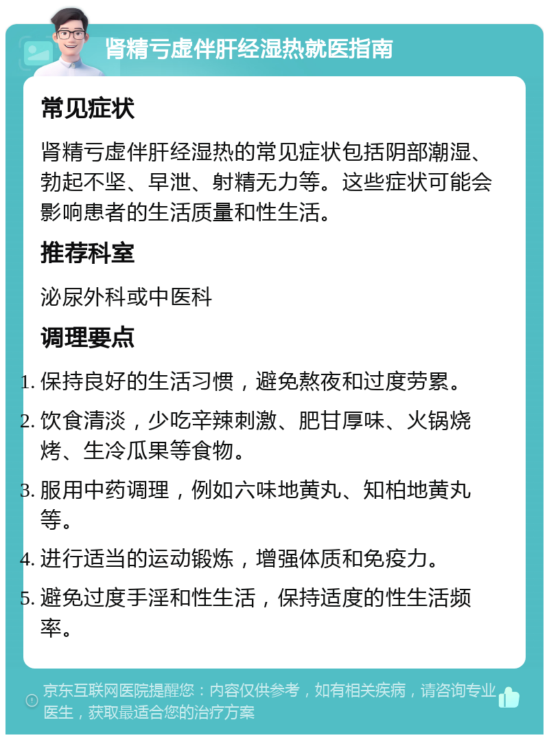 肾精亏虚伴肝经湿热就医指南 常见症状 肾精亏虚伴肝经湿热的常见症状包括阴部潮湿、勃起不坚、早泄、射精无力等。这些症状可能会影响患者的生活质量和性生活。 推荐科室 泌尿外科或中医科 调理要点 保持良好的生活习惯，避免熬夜和过度劳累。 饮食清淡，少吃辛辣刺激、肥甘厚味、火锅烧烤、生冷瓜果等食物。 服用中药调理，例如六味地黄丸、知柏地黄丸等。 进行适当的运动锻炼，增强体质和免疫力。 避免过度手淫和性生活，保持适度的性生活频率。