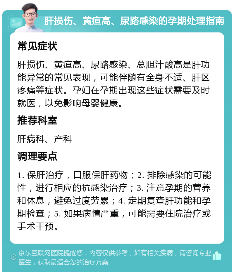 肝损伤、黄疸高、尿路感染的孕期处理指南 常见症状 肝损伤、黄疸高、尿路感染、总胆汁酸高是肝功能异常的常见表现，可能伴随有全身不适、肝区疼痛等症状。孕妇在孕期出现这些症状需要及时就医，以免影响母婴健康。 推荐科室 肝病科、产科 调理要点 1. 保肝治疗，口服保肝药物；2. 排除感染的可能性，进行相应的抗感染治疗；3. 注意孕期的营养和休息，避免过度劳累；4. 定期复查肝功能和孕期检查；5. 如果病情严重，可能需要住院治疗或手术干预。