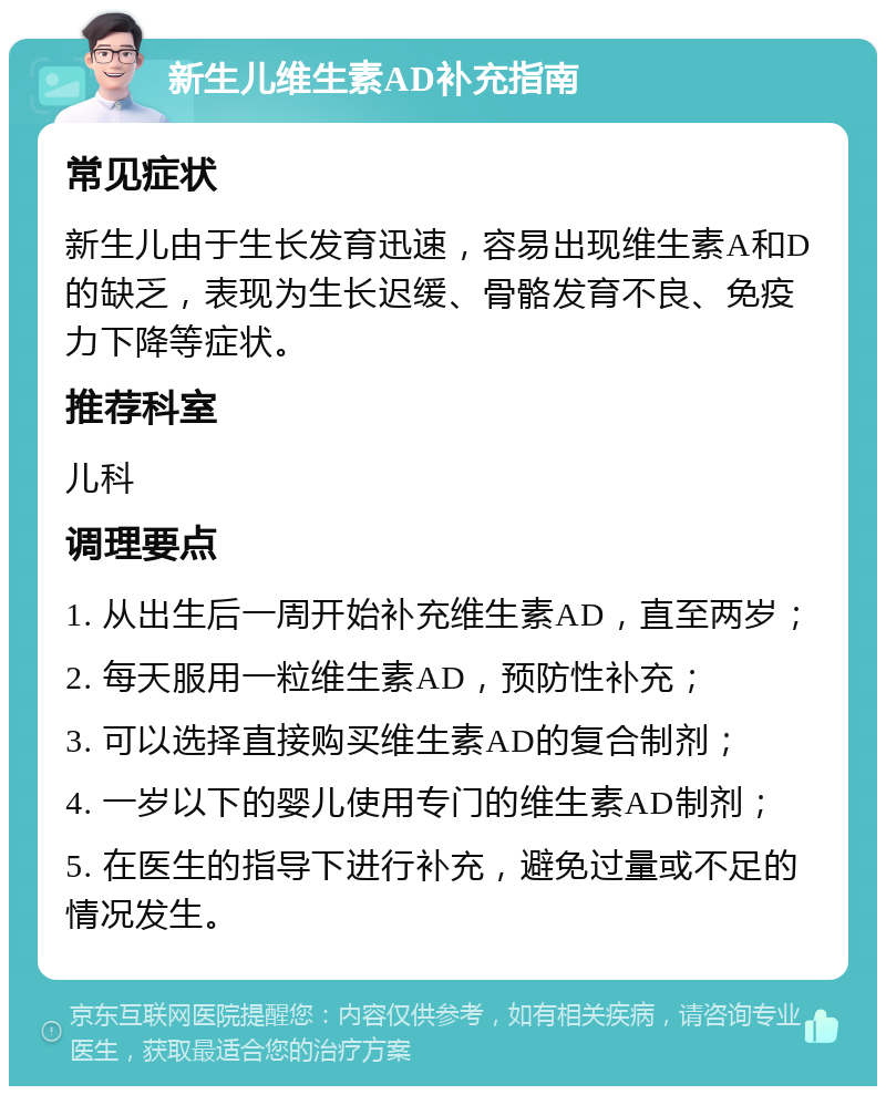 新生儿维生素AD补充指南 常见症状 新生儿由于生长发育迅速，容易出现维生素A和D的缺乏，表现为生长迟缓、骨骼发育不良、免疫力下降等症状。 推荐科室 儿科 调理要点 1. 从出生后一周开始补充维生素AD，直至两岁； 2. 每天服用一粒维生素AD，预防性补充； 3. 可以选择直接购买维生素AD的复合制剂； 4. 一岁以下的婴儿使用专门的维生素AD制剂； 5. 在医生的指导下进行补充，避免过量或不足的情况发生。