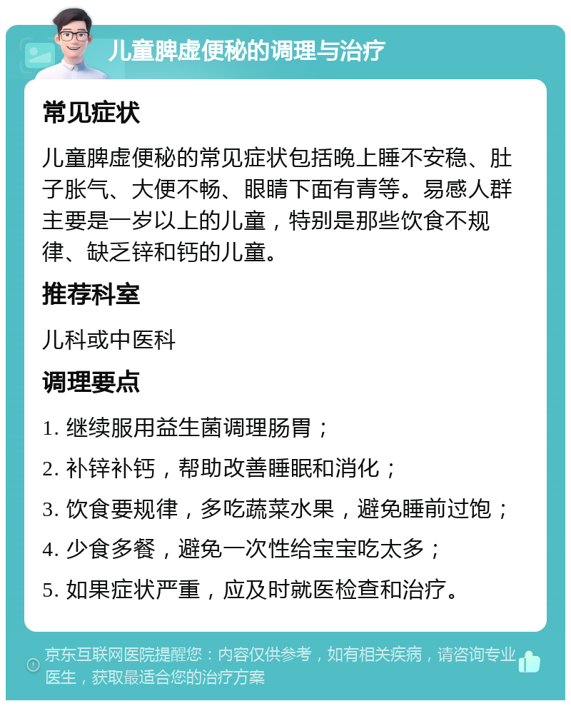 儿童脾虚便秘的调理与治疗 常见症状 儿童脾虚便秘的常见症状包括晚上睡不安稳、肚子胀气、大便不畅、眼睛下面有青等。易感人群主要是一岁以上的儿童，特别是那些饮食不规律、缺乏锌和钙的儿童。 推荐科室 儿科或中医科 调理要点 1. 继续服用益生菌调理肠胃； 2. 补锌补钙，帮助改善睡眠和消化； 3. 饮食要规律，多吃蔬菜水果，避免睡前过饱； 4. 少食多餐，避免一次性给宝宝吃太多； 5. 如果症状严重，应及时就医检查和治疗。