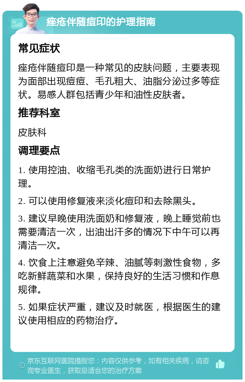 痤疮伴随痘印的护理指南 常见症状 痤疮伴随痘印是一种常见的皮肤问题，主要表现为面部出现痘痘、毛孔粗大、油脂分泌过多等症状。易感人群包括青少年和油性皮肤者。 推荐科室 皮肤科 调理要点 1. 使用控油、收缩毛孔类的洗面奶进行日常护理。 2. 可以使用修复液来淡化痘印和去除黑头。 3. 建议早晚使用洗面奶和修复液，晚上睡觉前也需要清洁一次，出油出汗多的情况下中午可以再清洁一次。 4. 饮食上注意避免辛辣、油腻等刺激性食物，多吃新鲜蔬菜和水果，保持良好的生活习惯和作息规律。 5. 如果症状严重，建议及时就医，根据医生的建议使用相应的药物治疗。