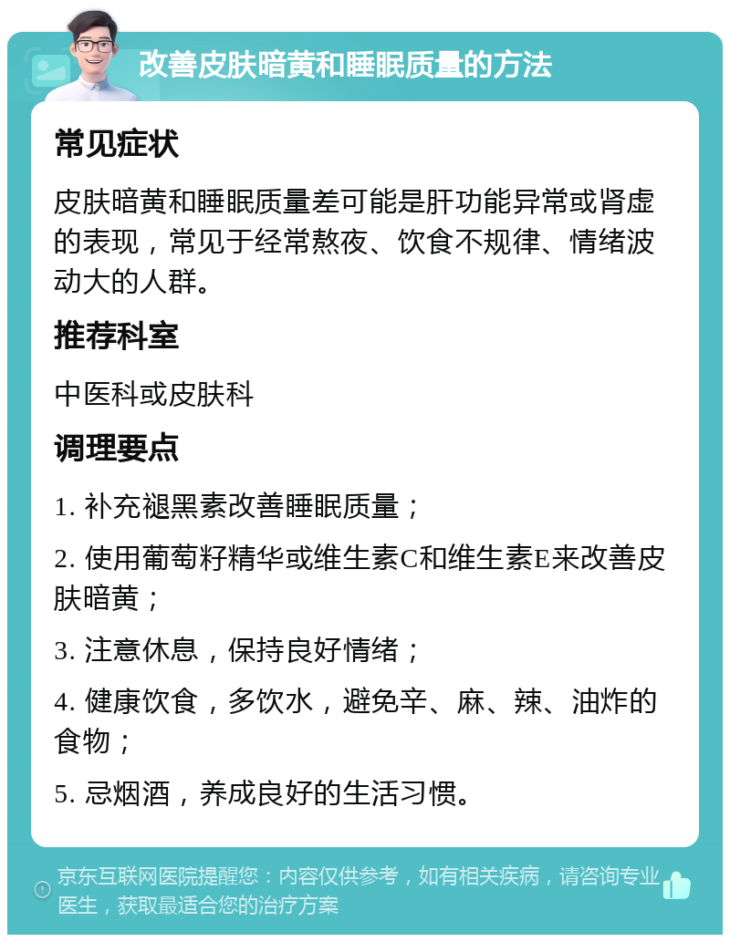 改善皮肤暗黄和睡眠质量的方法 常见症状 皮肤暗黄和睡眠质量差可能是肝功能异常或肾虚的表现，常见于经常熬夜、饮食不规律、情绪波动大的人群。 推荐科室 中医科或皮肤科 调理要点 1. 补充褪黑素改善睡眠质量； 2. 使用葡萄籽精华或维生素C和维生素E来改善皮肤暗黄； 3. 注意休息，保持良好情绪； 4. 健康饮食，多饮水，避免辛、麻、辣、油炸的食物； 5. 忌烟酒，养成良好的生活习惯。