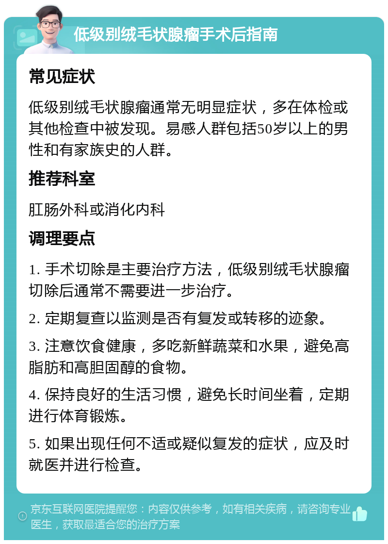 低级别绒毛状腺瘤手术后指南 常见症状 低级别绒毛状腺瘤通常无明显症状，多在体检或其他检查中被发现。易感人群包括50岁以上的男性和有家族史的人群。 推荐科室 肛肠外科或消化内科 调理要点 1. 手术切除是主要治疗方法，低级别绒毛状腺瘤切除后通常不需要进一步治疗。 2. 定期复查以监测是否有复发或转移的迹象。 3. 注意饮食健康，多吃新鲜蔬菜和水果，避免高脂肪和高胆固醇的食物。 4. 保持良好的生活习惯，避免长时间坐着，定期进行体育锻炼。 5. 如果出现任何不适或疑似复发的症状，应及时就医并进行检查。