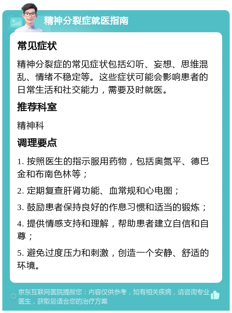 精神分裂症就医指南 常见症状 精神分裂症的常见症状包括幻听、妄想、思维混乱、情绪不稳定等。这些症状可能会影响患者的日常生活和社交能力，需要及时就医。 推荐科室 精神科 调理要点 1. 按照医生的指示服用药物，包括奥氮平、德巴金和布南色林等； 2. 定期复查肝肾功能、血常规和心电图； 3. 鼓励患者保持良好的作息习惯和适当的锻炼； 4. 提供情感支持和理解，帮助患者建立自信和自尊； 5. 避免过度压力和刺激，创造一个安静、舒适的环境。