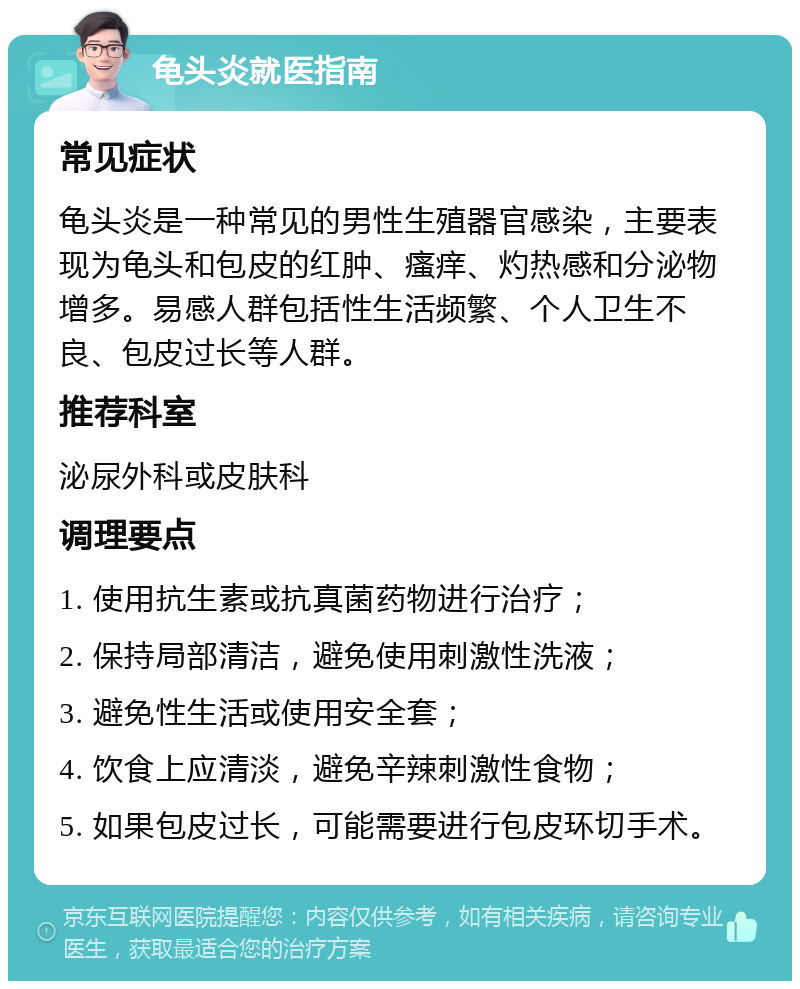 龟头炎就医指南 常见症状 龟头炎是一种常见的男性生殖器官感染，主要表现为龟头和包皮的红肿、瘙痒、灼热感和分泌物增多。易感人群包括性生活频繁、个人卫生不良、包皮过长等人群。 推荐科室 泌尿外科或皮肤科 调理要点 1. 使用抗生素或抗真菌药物进行治疗； 2. 保持局部清洁，避免使用刺激性洗液； 3. 避免性生活或使用安全套； 4. 饮食上应清淡，避免辛辣刺激性食物； 5. 如果包皮过长，可能需要进行包皮环切手术。