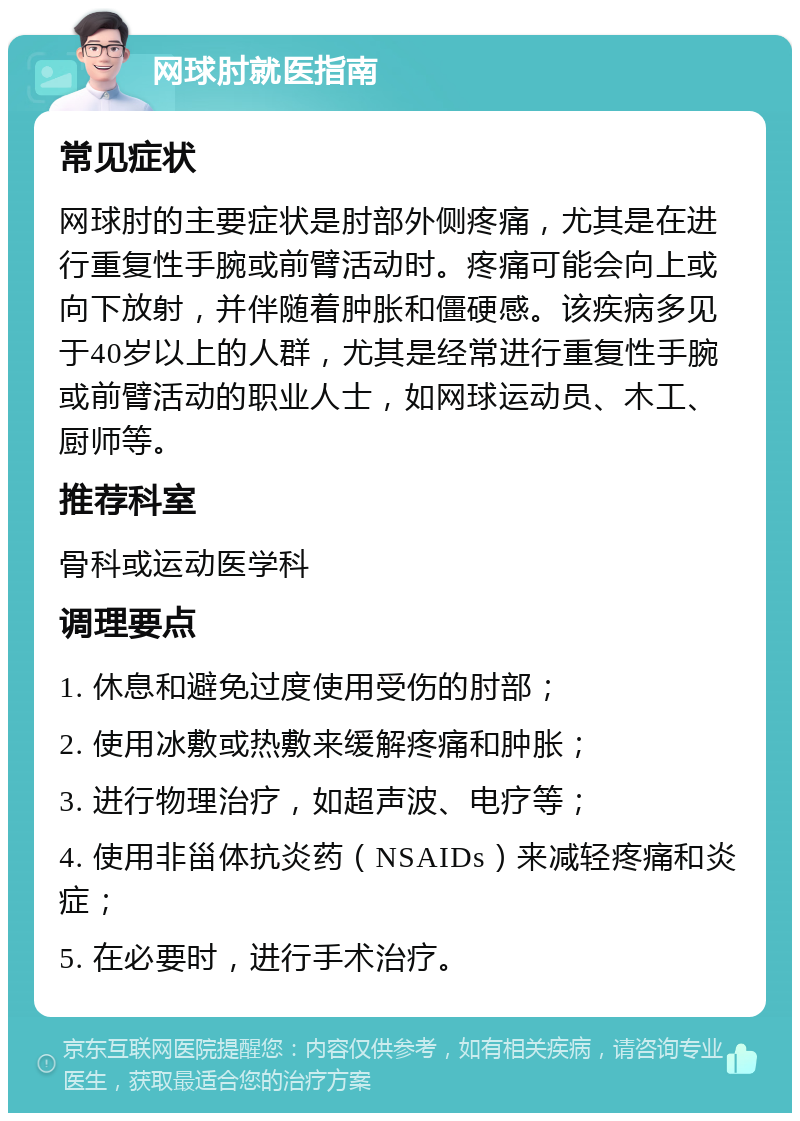 网球肘就医指南 常见症状 网球肘的主要症状是肘部外侧疼痛，尤其是在进行重复性手腕或前臂活动时。疼痛可能会向上或向下放射，并伴随着肿胀和僵硬感。该疾病多见于40岁以上的人群，尤其是经常进行重复性手腕或前臂活动的职业人士，如网球运动员、木工、厨师等。 推荐科室 骨科或运动医学科 调理要点 1. 休息和避免过度使用受伤的肘部； 2. 使用冰敷或热敷来缓解疼痛和肿胀； 3. 进行物理治疗，如超声波、电疗等； 4. 使用非甾体抗炎药（NSAIDs）来减轻疼痛和炎症； 5. 在必要时，进行手术治疗。