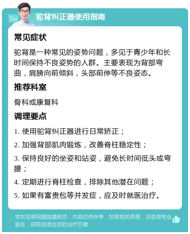 驼背纠正器使用指南 常见症状 驼背是一种常见的姿势问题，多见于青少年和长时间保持不良姿势的人群。主要表现为背部弯曲，肩膀向前倾斜，头部前伸等不良姿态。 推荐科室 骨科或康复科 调理要点 1. 使用驼背纠正器进行日常矫正； 2. 加强背部肌肉锻炼，改善脊柱稳定性； 3. 保持良好的坐姿和站姿，避免长时间低头或弯腰； 4. 定期进行脊柱检查，排除其他潜在问题； 5. 如果有富贵包等并发症，应及时就医治疗。