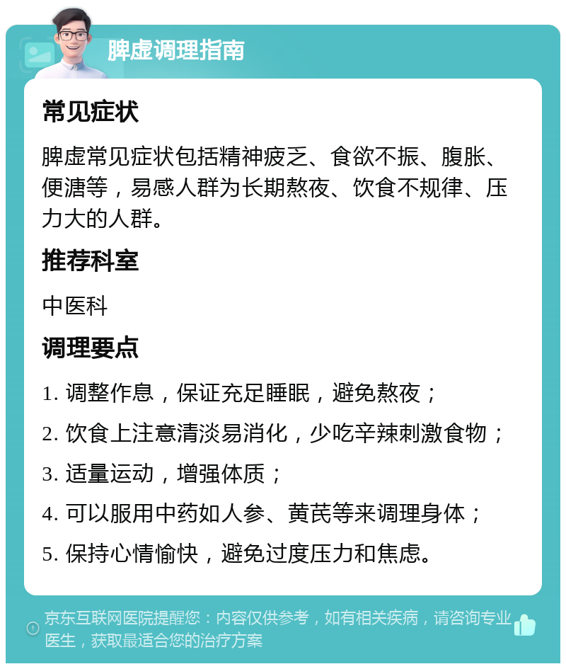 脾虚调理指南 常见症状 脾虚常见症状包括精神疲乏、食欲不振、腹胀、便溏等，易感人群为长期熬夜、饮食不规律、压力大的人群。 推荐科室 中医科 调理要点 1. 调整作息，保证充足睡眠，避免熬夜； 2. 饮食上注意清淡易消化，少吃辛辣刺激食物； 3. 适量运动，增强体质； 4. 可以服用中药如人参、黄芪等来调理身体； 5. 保持心情愉快，避免过度压力和焦虑。