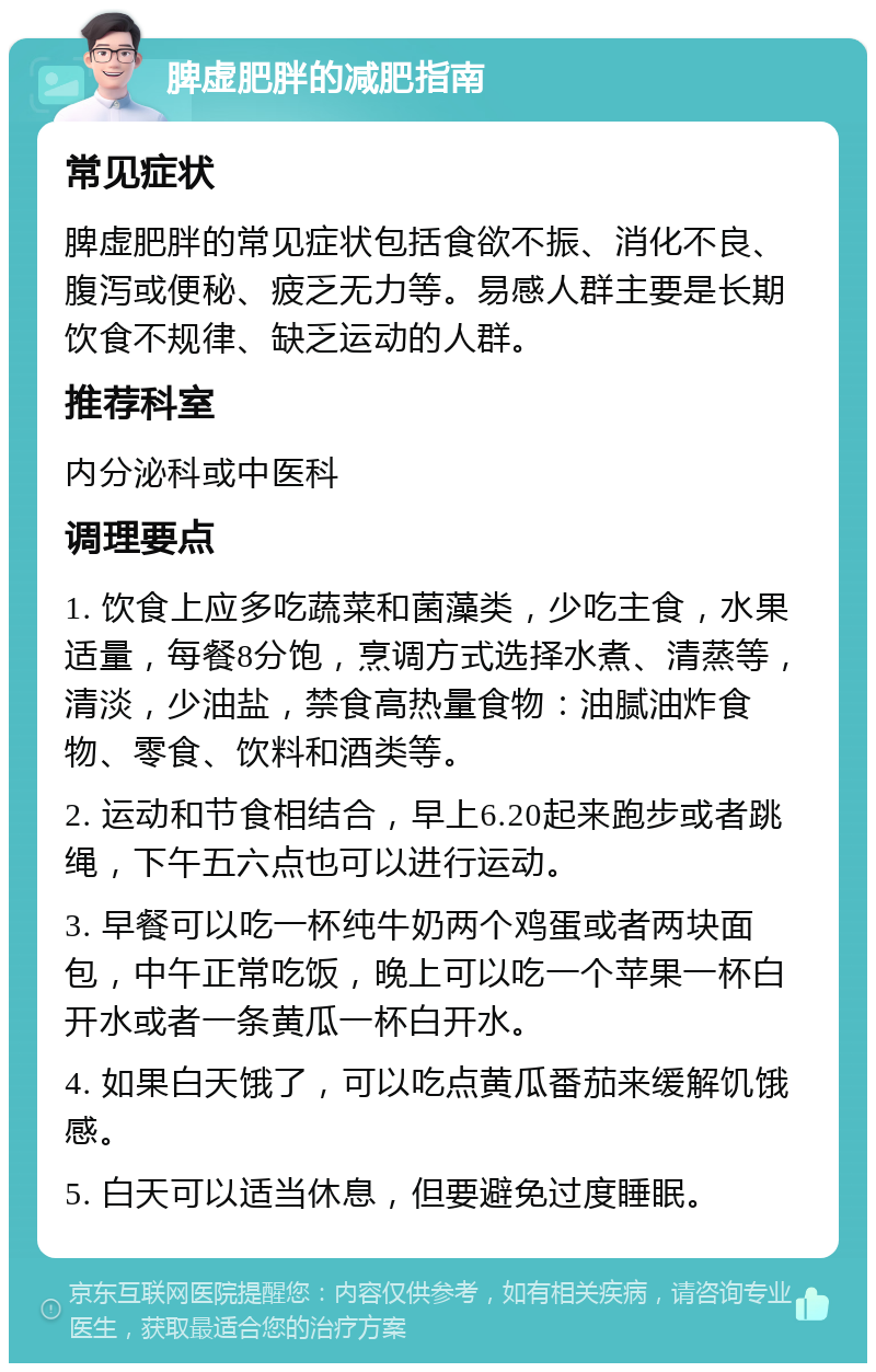 脾虚肥胖的减肥指南 常见症状 脾虚肥胖的常见症状包括食欲不振、消化不良、腹泻或便秘、疲乏无力等。易感人群主要是长期饮食不规律、缺乏运动的人群。 推荐科室 内分泌科或中医科 调理要点 1. 饮食上应多吃蔬菜和菌藻类，少吃主食，水果适量，每餐8分饱，烹调方式选择水煮、清蒸等，清淡，少油盐，禁食高热量食物：油腻油炸食物、零食、饮料和酒类等。 2. 运动和节食相结合，早上6.20起来跑步或者跳绳，下午五六点也可以进行运动。 3. 早餐可以吃一杯纯牛奶两个鸡蛋或者两块面包，中午正常吃饭，晚上可以吃一个苹果一杯白开水或者一条黄瓜一杯白开水。 4. 如果白天饿了，可以吃点黄瓜番茄来缓解饥饿感。 5. 白天可以适当休息，但要避免过度睡眠。