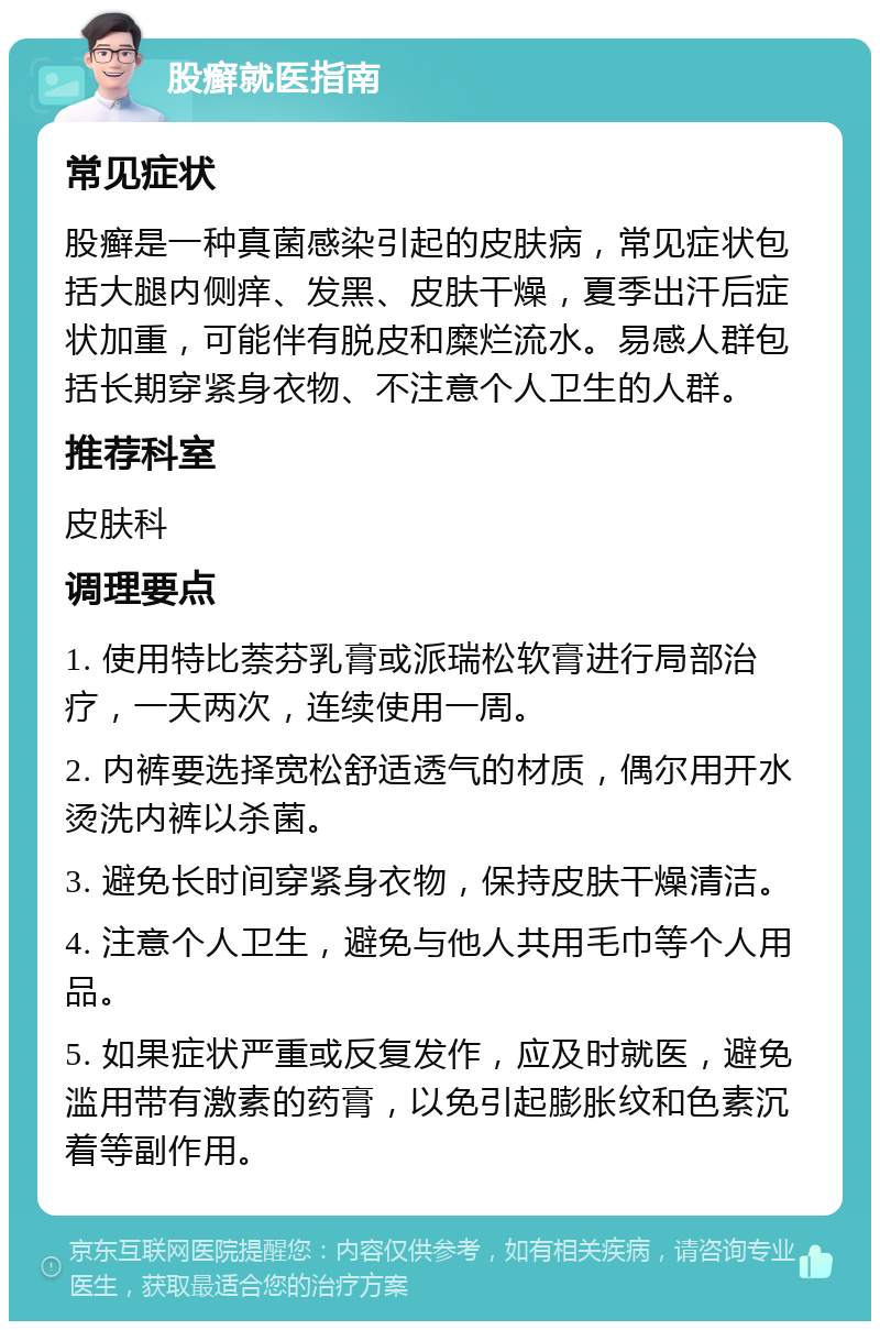 股癣就医指南 常见症状 股癣是一种真菌感染引起的皮肤病，常见症状包括大腿内侧痒、发黑、皮肤干燥，夏季出汗后症状加重，可能伴有脱皮和糜烂流水。易感人群包括长期穿紧身衣物、不注意个人卫生的人群。 推荐科室 皮肤科 调理要点 1. 使用特比萘芬乳膏或派瑞松软膏进行局部治疗，一天两次，连续使用一周。 2. 内裤要选择宽松舒适透气的材质，偶尔用开水烫洗内裤以杀菌。 3. 避免长时间穿紧身衣物，保持皮肤干燥清洁。 4. 注意个人卫生，避免与他人共用毛巾等个人用品。 5. 如果症状严重或反复发作，应及时就医，避免滥用带有激素的药膏，以免引起膨胀纹和色素沉着等副作用。