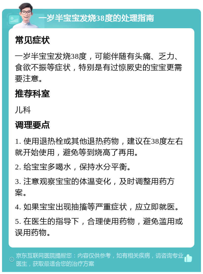 一岁半宝宝发烧38度的处理指南 常见症状 一岁半宝宝发烧38度，可能伴随有头痛、乏力、食欲不振等症状，特别是有过惊厥史的宝宝更需要注意。 推荐科室 儿科 调理要点 1. 使用退热栓或其他退热药物，建议在38度左右就开始使用，避免等到烧高了再用。 2. 给宝宝多喝水，保持水分平衡。 3. 注意观察宝宝的体温变化，及时调整用药方案。 4. 如果宝宝出现抽搐等严重症状，应立即就医。 5. 在医生的指导下，合理使用药物，避免滥用或误用药物。