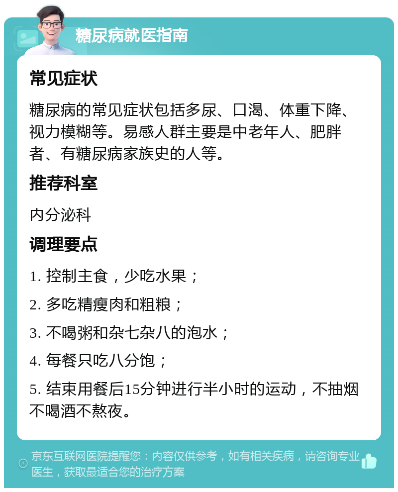 糖尿病就医指南 常见症状 糖尿病的常见症状包括多尿、口渴、体重下降、视力模糊等。易感人群主要是中老年人、肥胖者、有糖尿病家族史的人等。 推荐科室 内分泌科 调理要点 1. 控制主食，少吃水果； 2. 多吃精瘦肉和粗粮； 3. 不喝粥和杂七杂八的泡水； 4. 每餐只吃八分饱； 5. 结束用餐后15分钟进行半小时的运动，不抽烟不喝酒不熬夜。