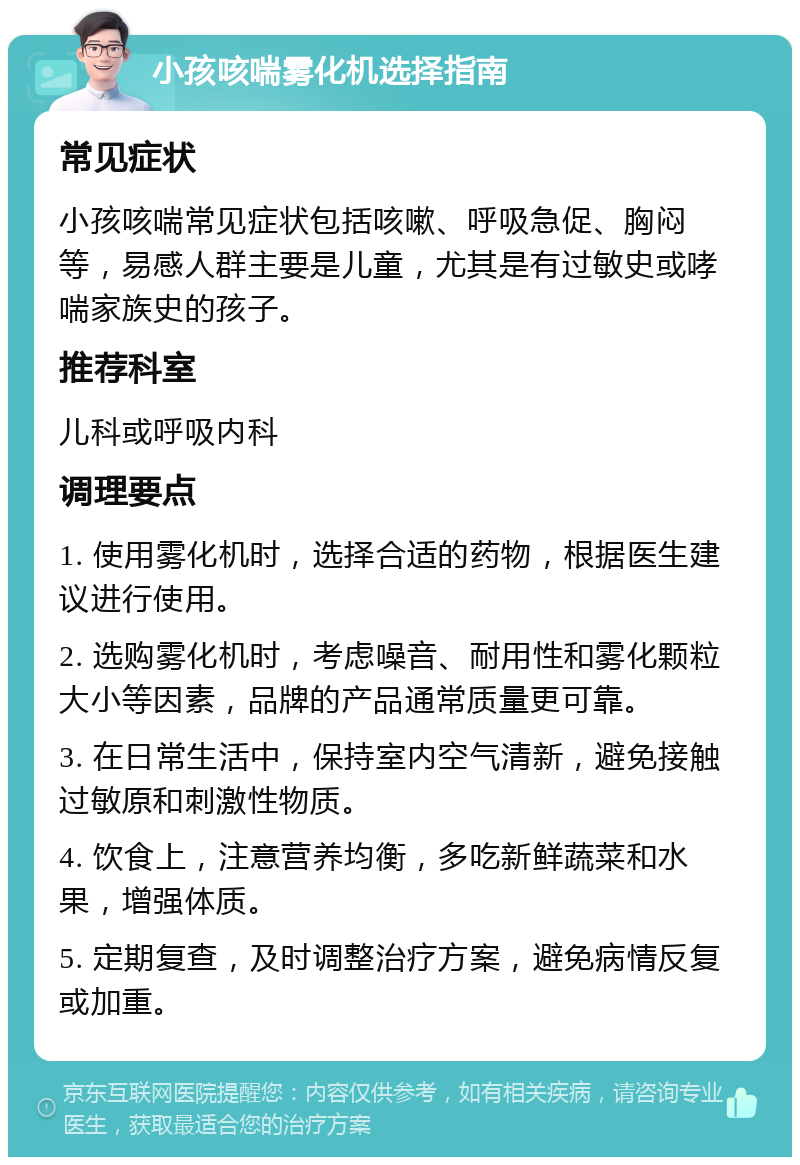 小孩咳喘雾化机选择指南 常见症状 小孩咳喘常见症状包括咳嗽、呼吸急促、胸闷等，易感人群主要是儿童，尤其是有过敏史或哮喘家族史的孩子。 推荐科室 儿科或呼吸内科 调理要点 1. 使用雾化机时，选择合适的药物，根据医生建议进行使用。 2. 选购雾化机时，考虑噪音、耐用性和雾化颗粒大小等因素，品牌的产品通常质量更可靠。 3. 在日常生活中，保持室内空气清新，避免接触过敏原和刺激性物质。 4. 饮食上，注意营养均衡，多吃新鲜蔬菜和水果，增强体质。 5. 定期复查，及时调整治疗方案，避免病情反复或加重。