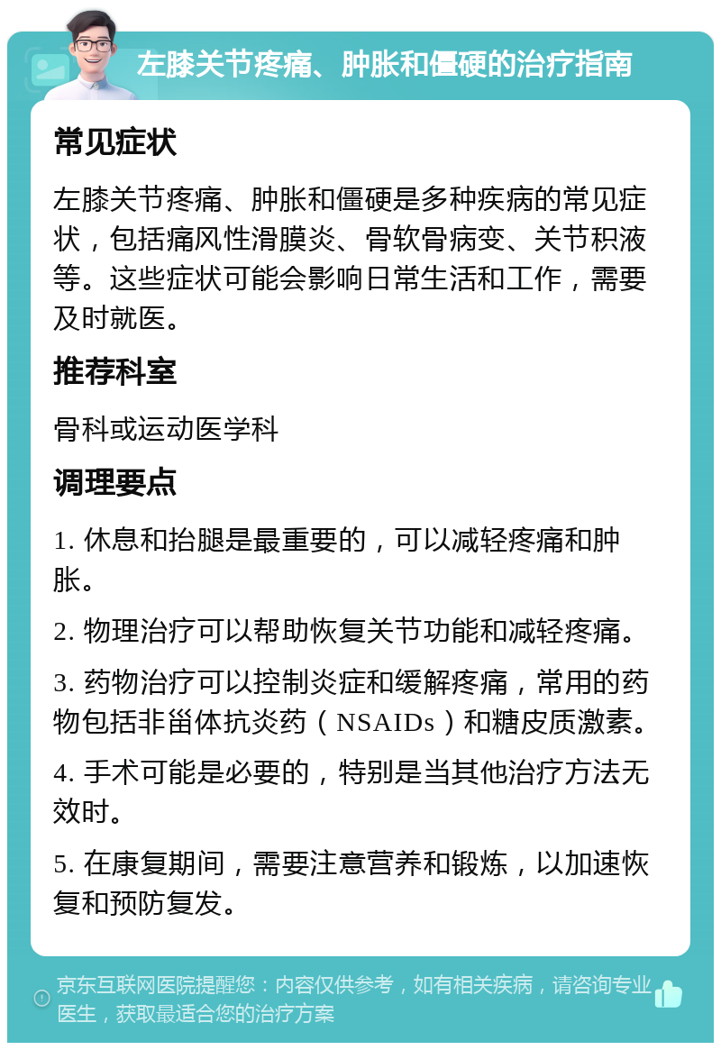 左膝关节疼痛、肿胀和僵硬的治疗指南 常见症状 左膝关节疼痛、肿胀和僵硬是多种疾病的常见症状，包括痛风性滑膜炎、骨软骨病变、关节积液等。这些症状可能会影响日常生活和工作，需要及时就医。 推荐科室 骨科或运动医学科 调理要点 1. 休息和抬腿是最重要的，可以减轻疼痛和肿胀。 2. 物理治疗可以帮助恢复关节功能和减轻疼痛。 3. 药物治疗可以控制炎症和缓解疼痛，常用的药物包括非甾体抗炎药（NSAIDs）和糖皮质激素。 4. 手术可能是必要的，特别是当其他治疗方法无效时。 5. 在康复期间，需要注意营养和锻炼，以加速恢复和预防复发。