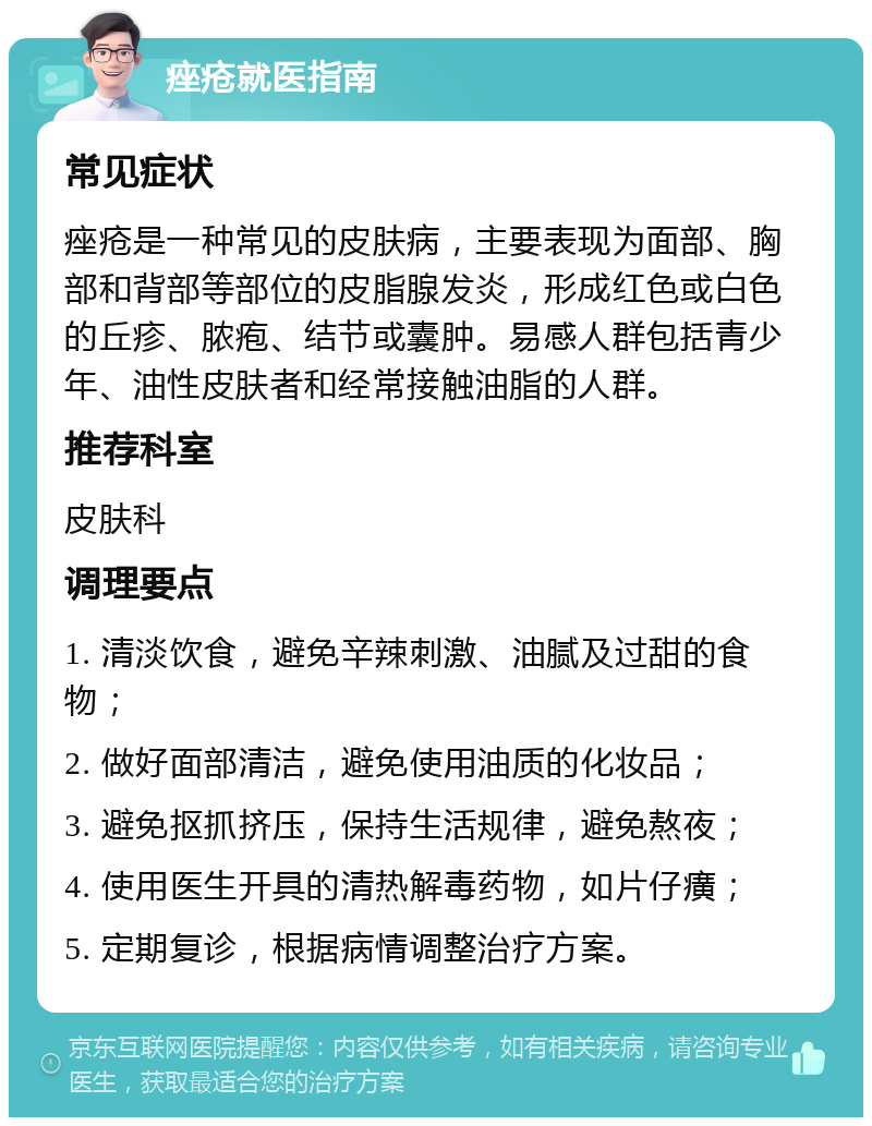 痤疮就医指南 常见症状 痤疮是一种常见的皮肤病，主要表现为面部、胸部和背部等部位的皮脂腺发炎，形成红色或白色的丘疹、脓疱、结节或囊肿。易感人群包括青少年、油性皮肤者和经常接触油脂的人群。 推荐科室 皮肤科 调理要点 1. 清淡饮食，避免辛辣刺激、油腻及过甜的食物； 2. 做好面部清洁，避免使用油质的化妆品； 3. 避免抠抓挤压，保持生活规律，避免熬夜； 4. 使用医生开具的清热解毒药物，如片仔癀； 5. 定期复诊，根据病情调整治疗方案。